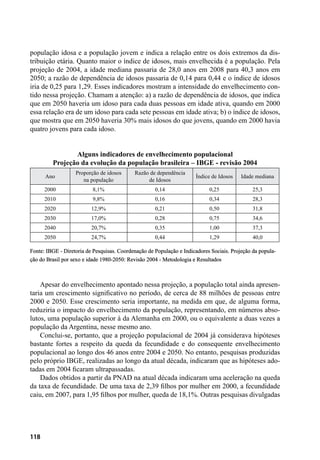118
população idosa e a população jovem e indica a relação entre os dois extremos da dis-
tribuição etária. Quanto maior o índice de idosos, mais envelhecida é a população. Pela
projeção de 2004, a idade mediana passaria de 28,0 anos em 2008 para 40,3 anos em
2050; a razão de dependência de idosos passaria de 0,14 para 0,44 e o índice de idosos
iria de 0,25 para 1,29. Esses indicadores mostram a intensidade do envelhecimento con-
tido nessa projeção. Chamam a atenção: a) a razão de dependência de idosos, que indica
que em 2050 haveria um idoso para cada duas pessoas em idade ativa, quando em 2000
essa relação era de um idoso para cada sete pessoas em idade ativa; b) o índice de idosos,
que mostra que em 2050 haveria 30% mais idosos do que jovens, quando em 2000 havia
quatro jovens para cada idoso.
Alguns indicadores de envelhecimento populacional
Projeção da evolução da população brasileira – IBGE - revisão 2004
Ano
Proporção de idosos
na população
Razão de dependência
de Idosos
Índice de Idosos Idade mediana
2000 8,1% 0,14 0,25 25,3
2010 9,8% 0,16 0,34 28,3
2020 12,9% 0,21 0,50 31,8
2030 17,0% 0,28 0,75 34,6
2040 20,7% 0,35 1,00 37,3
2050 24,7% 0,44 1,29 40,0
Fonte: IBGE - Diretoria de Pesquisas. Coordenação de População e Indicadores Sociais. Projeção da popula-
ção do Brasil por sexo e idade 1980-2050: Revisão 2004 - Metodologia e Resultados
Apesar do envelhecimento apontado nessa projeção, a população total ainda apresen-
taria um crescimento significativo no período, de cerca de 88 milhões de pessoas entre
2000 e 2050. Esse crescimento seria importante, na medida em que, de alguma forma,
reduziria o impacto do envelhecimento da população, representando, em números abso-
lutos, uma população superior à da Alemanha em 2000, ou o equivalente a duas vezes a
população da Argentina, nesse mesmo ano.
Conclui-se, portanto, que a projeção populacional de 2004 já considerava hipóteses
bastante fortes a respeito da queda da fecundidade e do consequente envelhecimento
populacional ao longo dos 46 anos entre 2004 e 2050. No entanto, pesquisas produzidas
pelo próprio IBGE, realizadas ao longo da atual década, indicaram que as hipóteses ado-
tadas em 2004 ficaram ultrapassadas.
Dados obtidos a partir da PNAD na atual década indicaram uma aceleração na queda
da taxa de fecundidade. De uma taxa de 2,39 filhos por mulher em 2000, a fecundidade
caiu, em 2007, para 1,95 filhos por mulher, queda de 18,1%. Outras pesquisas divulgadas
 