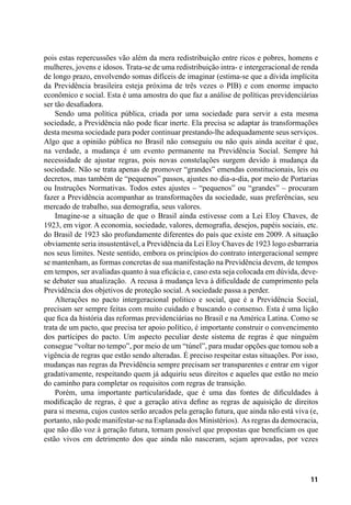 11
pois estas repercussões vão além da mera redistribuição entre ricos e pobres, homens e
mulheres, jovens e idosos. Trata-se de uma redistribuição intra- e intergeracional de renda
de longo prazo, envolvendo somas difíceis de imaginar (estima-se que a dívida implícita
da Previdência brasileira esteja próxima de três vezes o PIB) e com enorme impacto
econômico e social. Esta é uma amostra do que faz a análise de políticas previdenciárias
ser tão desafiadora.
Sendo uma política pública, criada por uma sociedade para servir a esta mesma
sociedade, a Previdência não pode ficar inerte. Ela precisa se adaptar às transformações
desta mesma sociedade para poder continuar prestando-lhe adequadamente seus serviços.
Algo que a opinião pública no Brasil não conseguiu ou não quis ainda aceitar é que,
na verdade, a mudança é um evento permanente na Previdência Social. Sempre há
necessidade de ajustar regras, pois novas constelações surgem devido à mudança da
sociedade. Não se trata apenas de promover “grandes” emendas constitucionais, leis ou
decretos, mas também de “pequenos” passos, ajustes no dia-a-dia, por meio de Portarias
ou Instruções Normativas. Todos estes ajustes – “pequenos” ou “grandes” – procuram
fazer a Previdência acompanhar as transformações da sociedade, suas preferências, seu
mercado de trabalho, sua demografia, seus valores.
Imagine-se a situação de que o Brasil ainda estivesse com a Lei Eloy Chaves, de
1923, em vigor. A economia, sociedade, valores, demografia, desejos, papéis sociais, etc.
do Brasil de 1923 são profundamente diferentes do país que existe em 2009. A situação
obviamente seria insustentável, a Previdência da Lei Eloy Chaves de 1923 logo esbarraria
nos seus limites. Neste sentido, embora os princípios do contrato intergeracional sempre
se mantenham, as formas concretas de sua manifestação na Previdência devem, de tempos
em tempos, ser avaliadas quanto à sua eficácia e, caso esta seja colocada em dúvida, deve-
se debater sua atualização. A recusa à mudança leva à dificuldade de cumprimento pela
Previdência dos objetivos de proteção social. A sociedade passa a perder.
Alterações no pacto intergeracional politico e social, que é a Previdência Social,
precisam ser sempre feitas com muito cuidado e buscando o consenso. Esta é uma lição
que fica da história das reformas previdenciárias no Brasil e na América Latina. Como se
trata de um pacto, que precisa ter apoio político, é importante construir o convencimento
dos partícipes do pacto. Um aspecto peculiar deste sistema de regras é que ninguém
consegue “voltar no tempo”, por meio de um “túnel”, para mudar opções que tomou sob a
vigência de regras que estão sendo alteradas. É preciso respeitar estas situações. Por isso,
mudanças nas regras da Previdência sempre precisam ser transparentes e entrar em vigor
gradativamente, respeitando quem já adquiriu seus direitos e aqueles que estão no meio
do caminho para completar os requisitos com regras de transição.
Porém, uma importante particularidade, que é uma das fontes de dificuldades à
modificação de regras, é que a geração ativa define as regras de aquisição de direitos
para si mesma, cujos custos serão arcados pela geração futura, que ainda não está viva (e,
portanto, não pode manifestar-se na Esplanada dos Ministérios). As regras da democracia,
que não dão voz à geração futura, tornam possível que propostas que beneficiam os que
estão vivos em detrimento dos que ainda não nasceram, sejam aprovadas, por vezes
 