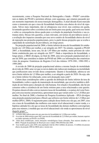 119
recentemente, como a Pesquisa Nacional de Demografia e Saúde - PNDS52
convalida-
ram os dados da PNAD e permitem afirmar, com segurança, que estamos passando por
um momento importante em nossa transição demográfica. A atual década ficará marcada
como o momento em que a taxa de fecundidade brasileira caiu abaixo do nível de repo-
sição. Talvez mais importante, não só ultrapassou esse nível, mas continua em queda,
levantando questões sobre a existência de um limite para essa queda, qual seria esse limite
e sobre as consequências dessa queda para a evolução da população brasileira e sua es-
trutura etária. Dessas três questões, a mais relevante, em termos de previdência social, é
a avaliação dos impactos causados por esse novo cenário de fecundidade abaixo do nível
de reposição nas projeções populacionais, pois é a partir dessas projeções que se avalia a
capacidade de sustentação da previdência, em longo prazo.
Na projeção populacional de 2004, o limite inferior da taxa de fecundidade foi estabe-
lecido em 1,85 filhos por mulher, a ser atingido em 2037. No entanto, segundo a PNAD
2007, a fecundidade, nesse ano, foi de 1,95 filhos por mulher, muito próximo do valor
limite estabelecido para ser atingido em 203753
. Dada a importância da fecundidade, a
longo prazo, o IBGE divulgou, no final de 2008, uma nova projeção populacional até o
ano de 2050, que considera os dados da PNAD até 2006 e as informações das estatísticas
vitais da pesquisa: Estatísticas do Registro Civil dos triênios 1979-1981, 1990-1992 e
1999-2001.
A revisão de 2008 da projeção populacional adotou a mesma função de mortalidade
da revisão de 2004, uma vez que os novos dados não indicavam mudanças na mortalidade
que justificassem uma revisão dessa componente. Quanto à fecundidade, adotou-se um
novo limite inferior de 1,5 filhos por mulher, a ser atingido a partir de 2028. Ou seja, não
só o limite inferior foi rebaixado, como será alcançado mais cedo54
.
Cabem duas considerações sobre a questão da definição do limite inferior da taxa de
fecundidade e sobre a opção de manutenção da mortalidade, que envolve também a defi-
nição de um limite para a duração da vida humana. Em relação à fecundidade, não há um
consenso sobre a existência de um limite mínimo para a taxa relacionada a este quesito.
Os países desenvolvidos com as menores taxas de fecundidade, e os países do Leste Euro-
peu com essa mesma característica, apresentam taxas que variam entre 1,2 e 1,4 filhos por
mulher. No final de 2008, o Instituto de Pesquisa Econômica Aplicada – IPEA divulgou
uma projeção populacional para o Brasil, que utilizava um limite inferior de 1,3 filhos por
mulher (IPEA, 2008). O argumento para a adoção desse limite era o de que, em 2007, essa
era a taxa de fecundidade das mulheres com maior nível educacional e maior renda, e a
hipótese adotada foi a de que as taxas de fecundidade das demais mulheres convergiriam
para esse número, à medida que seu nível educacional e de renda se aproximasse do nível
daquele grupo55
.
52	 A PNDS 2006 indicou para este ano uma taxa de fecundidade de 1,8 filhos por mulher.
53	 A revisão de 2004 estimava para 2007 uma taxa de fecundidade de 2,25 filhos por mulher, bastante superior
aos dados apurados na PNAD e na PNDS.
54	 Além dessa modificação, outras alterações metodológicas foram efetuadas. Para maiores detalhes ver
IBGE. Projeção da população do Brasil por sexo e idade 1980-2050 Revisão 2008.
55	 Esse modelo gerou, para 2030, uma população total de 204,3 milhões de pessoas, 12 milhões de pessoas
abaixo da projeção 2008 do IBGE para o mesmo ano.
 