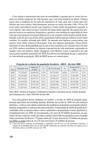 120
Com relação à manutenção das taxas de mortalidade, a questão que se coloca diz res-
peito aos limites temporais da vida humana, que é um tema também em aberto. Embora
esteja clara a tendência de elevação da expectativa de vida, qual será o limite para ela?
Mesmo que esses limites, individualmente, possam ser muito elevados (100, 110 ou 120
anos), para a previdência social o que importa é o limite médio da população segurada. A
esse respeito, cabe observar que a extensão da longevidade depende não apenas dos pro-
gressos técnicos na medicina, bioquímica e genética, mas também da capacidade de fazer
com que esses progressos estejam disponíveis a um conjunto relativamente grande da po-
pulação, a fim de que seus efeitos sobre a população coberta pela previdência social sejam
sentidos. No modelo utilizado pelo IBGE, foi adotada uma hipótese conservadora, que
assume como limite valores já alcançados, hoje, por algumas populações. Dessa forma,
adotaram-se taxas de mortalidade que levam a uma expectativa de vida próxima a 82 anos
em 2050, número semelhante às maiores expectativas de vida atualmente registradas no
mundo, como em Andorra, Japão, Singapura e San Marino. Como a expectativa de vida
nesses países também aumentará até 2050, fica aberta a possibilidade de que a expectativa
de vida adotada na projeção 2008 do IBGE possa ser conservadora.
Projeção da evolução da população brasileira - IBGE - Revisão 2008
Ano
População total
Menos de
16 anos
% De 16 a 59 anos %
Acima de 60
anos
%
2000 171.279.882 54.645.033 31,9% 102.719.492 60,0% 13.915.357 8,1%
2010 193.252.604 52.744.437 27,3% 121.226.118 62,7% 19.282.049 10,0%
2020 207.143.243 44.877.971 21,7% 133.943.473 64,7% 28.321.799 13,7%
2030 216.410.030 39.366.186 18,2% 136.571.040 63,1% 40.472.804 18,7%
2040 219.075.130 35.015.503 16,0% 132.003.828 60,3% 52.055.799 23,8%
2050 215.287.463 30.400.318 14,1% 120.836.165 56,1% 64.050.980 29,8%
Fonte: IBGE - Diretoria de Pesquisas. Coordenação de População e Indicadores Sociais. Projeção da popula-
ção do Brasil por sexo e idade 1980-2050: Revisão 2008.
Em consequência dessas mudanças no modelo, a revisão de 2008 da projeção popu-
lacional apresentou um resultado bastante diferente da revisão de 2004 em seus números
absolutos, e indicou uma rápida aceleração das tendências já presentes na projeção anterior.
Quando comparados os números das duas projeções, a intensidade do efeito da queda da fe-
cundidade sobre a estrutura etária e sobre o quantitativo da população é muito significativa.
Apopulação total, em 2050, na nova projeção, é de cerca de 44 milhões de pessoas, ou seja,
menor do que a anterior, sendo que toda a redução observada na população ocorre no grupo
etário com menos de 60 anos.56
O grupo etário até 15 anos terá menos 19 milhões de pessoas
em 2050 e o grupo etário de 16 a 59 anos terá menos 25 milhões de pessoas.
56	 Como não houve mudança na mortalidade, a população com 60 anos ou mais permanece constante. A
redução da fecundidade observada na atual década e projetada nas seguintes não afeta esse grupo, pois os
indivíduos idosos, em 2050, nasceram até 1990.
 