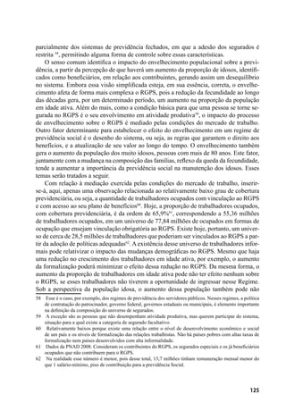 125
parcialmente dos sistemas de previdência fechados, em que a adesão dos segurados é
restrita 58
, permitindo alguma forma de controle sobre essas características.
O senso comum identifica o impacto do envelhecimento populacional sobre a previ-
dência, a partir da percepção de que haverá um aumento da proporção de idosos, identifi-
cados como beneficiários, em relação aos contribuintes, gerando assim um desequilíbrio
no sistema. Embora essa visão simplificada esteja, em sua essência, correta, o envelhe-
cimento afeta de forma mais complexa o RGPS, pois a redução da fecundidade ao longo
das décadas gera, por um determinado período, um aumento na proporção da população
em idade ativa. Além do mais, como a condição básica para que uma pessoa se torne se-
gurada no RGPS é o seu envolvimento em atividade produtiva59
, o impacto do processo
de envelhecimento sobre o RGPS é mediado pelas condições do mercado de trabalho.
Outro fator determinante para estabelecer o efeito do envelhecimento em um regime de
previdência social é o desenho do sistema, ou seja, as regras que garantem o direito aos
benefícios, e a atualização de seu valor ao longo do tempo. O envelhecimento também
gera o aumento da população dos muito idosos, pessoas com mais de 80 anos. Este fator,
juntamente com a mudança na composição das famílias, reflexo da queda da fecundidade,
tende a aumentar a importância da previdência social na manutenção dos idosos. Esses
temas serão tratados a seguir.
Com relação à mediação exercida pelas condições do mercado de trabalho, inserir-
se-á, aqui, apenas uma observação relacionada ao relativamente baixo grau de cobertura
previdenciária, ou seja, a quantidade de trabalhadores ocupados com vinculação ao RGPS
e com acesso ao seu plano de benefícios60
. Hoje, a proporção de trabalhadores ocupados,
com cobertura previdenciária, é da ordem de 65,9%61
, correspondendo a 55,36 milhões
de trabalhadores ocupados, em um universo de 77,84 milhões de ocupados em formas de
ocupação que ensejam vinculação obrigatória ao RGPS. Existe hoje, portanto, um univer-
so de cerca de 28,5 milhões de trabalhadores que poderiam ser vinculados ao RGPS a par-
tir da adoção de políticas adequadas62
. A existência desse universo de trabalhadores infor-
mais pode relativizar o impacto das mudanças demográficas no RGPS. Mesmo que haja
uma redução no crescimento dos trabalhadores em idade ativa, por exemplo, o aumento
da formalização poderá minimizar o efeito dessa redução no RGPS. Da mesma forma, o
aumento da proporção de trabalhadores em idade ativa pode não ter efeito nenhum sobre
o RGPS, se esses trabalhadores não tiverem a oportunidade de ingressar nesse Regime.
Sob a perspectiva da população idosa, o aumento dessa população também pode não
58	 Esse é o caso, por exemplo, dos regimes de previdência dos servidores públicos. Nesses regimes, a política
de contratação do patrocinador, governo federal, governos estaduais ou municipais, é elemento importante
na definição da composição do universo de segurados.
59	 A exceção são as pessoas que não desempenham atividade produtiva, mas querem participar do sistema,
situação para a qual existe a categoria de segurado facultativo.
60	 Relativamente baixos porque existe uma relação entre o nível de desenvolvimento econômico e social
de um país e os níveis de formalização das relações trabalhistas. Não há países pobres com altas taxas de
formalização nem países desenvolvidos com alta informalidade.
61	 Dados da PNAD 2008. Consideram os contribuintes do RGPS, os segurados especiais e os já beneficiários
ocupados que não contribuem para o RGPS.
62	 Na realidade esse número é menor, pois desse total, 13,7 milhões tinham remuneração mensal menor do
que 1 salário-mínimo, piso de contribuição para a previdência Social.
 