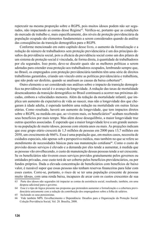 126
repercutir na mesma proporção sobre o RGPS, pois muitos idosos podem não ser segu-
rados, não impactando as contas desse Regime63
. Verifica-se, portanto que as condições
do mercado de trabalho e, mais especificamente, dos níveis de proteção previdenciária da
população ocupada são elementos fundamentais a serem considerados quando da análise
das conseqüências da transição demográfica para o RGPS.
Conforme mencionado em outro capítulo desse livro, o aumento da formalização e a
redução do número de trabalhadores sem proteção previdenciária é um dos principais de-
safios da previdência social, pois a eficácia da previdência social como um dos pilares de
um sistema de proteção social é vinculada, de forma direta, à quantidade de trabalhadores
por ela segurados. Isso posto, deve-se discutir quais são as melhores políticas a serem
adotadas para estender essa proteção aos trabalhadores ocupados, lembrando sempre que,
no Brasil, os empregados com proteção previdenciária também têm uma série de direitos
trabalhistas garantidos, criando um vínculo entre as políticas previdenciária e trabalhista,
que não pode ser desfeito, quando se analisam as causas da baixa cobertura64
.
Outro elemento a ser considerado nas análises sobre o impacto da transição demográ-
fica na previdência social é o avanço da longevidade. A redução das taxas de mortalidade
desencadeantes da transição demográfica no Brasil continuará a ocorrer nas próximas dé-
cadas, embora a velocidades menores. Além da redução da mortalidade infantil, que im-
plica um aumento da expectativa de vida ao nascer, mas não a longevidade dos que che-
garam à idade adulta, é esperada também uma redução na mortalidade em outras faixas
etárias. Como resultado, haverá um aumento da longevidade, que tem impactos diretos
sobre o RGPS, na medida em que, ao viverem mais, os beneficiários65
acabam recebendo
seus benefícios por mais tempo. Mas além desse desequilíbrio, a maior longevidade traz
outras questões associadas. É esperado que a maior longevidade leve a um grande aumen-
to na população de muito idosos, pessoas com oitenta anos ou mais. As projeções indicam
que esse grupo etário crescerá de 1,5 milhões de pessoas em 2000 para 13,7 milhões em
2050, um crescimento de 866%. Essa é uma população que, em muitos casos, necessita de
cuidados especiais, não apenas sob a perspectiva médica, mas também no que se refere ao
atendimento de necessidades básicas para sua manutenção cotidiana66
. Como o custo de
provisão desses serviços é elevado e a demanda por eles tende a aumentar, à medida que
as pessoas vão envelhecendo, o custo de manutenção dessas pessoas tende a ser crescente.
Se os beneficiários não tiverem esses serviços providos gratuitamente pelos governos ou
entidades privadas, esse custo terá de ser coberto pelos benefícios previdenciários, ou por
fundos próprios. Dada a elevada concentração de beneficiários com benefícios de baixo
valor, é razoável supor que essas pessoas não tenham reservas financeiras para lidar com
esses custos. Corre-se, portanto, o risco de se ter uma população crescente de pessoas
muito idosas, com uma renda baixa, incapazes de arcar com os custos crescentes de sua
63	 Parte dos idosos não segurados irá impactar as contas da assistência social, resultando, também, em uma
despesa adicional para o governo.
64	 Esse é o tipo de lógica presente nas propostas que pretendem aumentar a formalização e a cobertura previ-
denciária unicamente com a redução da contribuição dos empregadores sobre a folha de salários.
65	 Incluindo os seus pensionistas.
66	 Vide também MPS. Envelhecimento e Dependência: Desafios para a Organização da Proteção Social.
Coleção Previdência Social, Vol. 28. Brasília, 2008.
 