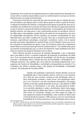 127
manutenção. Esse cenário de um empobrecimento na velhice poderá trazer demandas adi-
cionais sobre os sistemas de previdência social, no sentido de prover serviços ou recursos
adicionais para esse grupo de beneficiários.
O processo acima descrito é agravado por outro movimento que é a redução do tama-
nho das famílias, que impacta tanto os muito idosos quanto os idosos a partir de 60 anos.
A redução do tamanho das famílias é consequência não apenas da queda das taxas de fe-
cundidade, mas também do crescimento de formas diversificadas de organização familiar,
em que se destaca o aumento de famílias monoparentais. A consequência da existência de
famílias menores, em longo prazo, é que a atual geração de pais, ao envelhecer, terá me-
nos filhos aptos a desempenhar o papel clássico de cuidar de seus progenitores, por meio
da solidariedade intra-familiar. Haverá, portanto, um aumento correspondente no ônus
individual para esses filhos cuidarem de seus pais, ônus que se caracteriza por diversas
naturezas, especialmente: psicológica, emocional e econômica. Assim, é de se esperar
que haja uma menor capacidade de a geração futura, no nível familiar, arcar com os cus-
tos crescentes de manutenção dos idosos, o que virá a destacar ainda mais a importância
da previdência social como principal fonte de renda dos idosos67
. Isso também pode gerar
um aumento da demanda para que os valores dos benefícios sejam ampliados para fazer
frente ao aumento das despesas familiares com os idosos.
Outro elemento presente no processo de transição demográfica e que é importante
para a previdência social é o aumento temporário da proporção da população em idade
ativa. Esse movimento decorre da queda da fecundidade e do fato de que, em qualquer
momento, a distribuição etária é função das taxas de fecundidade e mortalidade de 7 a
8 décadas anteriores. Isto significa que a taxa atual de crescimento populacional é con-
sequência das funções de fecundidade e mortalidade correspondentes ao passado (7 ou
8 décadas), que afetam a estrutura etária, e das funções de fecundidade e mortalidade
correntes. Na explicação de Carvalho (2004):
“quando uma população experimenta, durante décadas, níveis de
fecundidade altos e razoavelmente estáveis, como foi o caso brasileiro
até o final dos anos sessenta, estrutura-se uma distribuição etária re-
lativa basicamente constante e muito jovem. Esta distribuição etária,
por si só, é favorável a um alto crescimento demográfico. Isto porque
contém, de um lado, grande proporção de jovens, o que deprime a TBM
(Taxa Bruta de Mortalidade), e, de outro, alto percentual de mulhe-
res no período reprodutivo, sendo a distribuição, dentro deste grupo,
mais concentrada nas idades mais férteis, o que favorece maiores TBN
(Taxa Bruta de Natalidade). Quando, em curto espaço de tempo, há
uma significativa queda de fecundidade, como sucedeu no Brasil entre
o final da década de sessenta e 1990, passam a conviver uma função de
fecundidade de nível bem mais baixo e uma distribuição etária constru-
67	 Em 2007, cerca de 44% do valor dos benefícios previdenciários ativos era vinculado a beneficiários com
60 anos ou mais. Aproximando-se esse valor do total de benefícios emitidos naquele ano, chega-se ao valor
de 70,5 bilhões de Reais pagos a esse grupo etário.
 