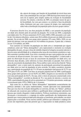 128
ída, através do tempo, por funções de fecundidade de níveis bem mais
altos. Esta contradição faz com que a TBN decresça bem menos do que
seria de se esperar, pela simples análise da evolução da fecundidade
corrente. No entanto, o declínio da TBN, no princípio menor do que o
da fecundidade, faz com que comece a se estreitar a base da pirâmide
etária, fenômeno este que, com o passar do tempo, tem repercussões
sobre toda a distribuição da população pelos diversos grupos etários.”
O processo descrito leva, nas duas projeções do IBGE, a um aumento da população
em idade ativa durante parte do período da projeção. Na revisão de 2004, a população
com idade entre 16 e 59 anos aumentaria 43,5% entre 2000 e 2040, passando a cair a par-
tir daí. Em números absolutos, seriam mais 44,6 milhões de pessoas em idade ativa nesse
período. Na revisão de 2008, esse grupo etário aumenta 33% entre 2000 e 2028, no seu
ponto de máximo, com um aumento de 34,0 milhões de pessoas. A partir daí, o número
cai em 15,9 milhões, até 2050.
Esse aumento no tamanho da população em idade ativa é interpretado por alguns
estudiosos como um “bônus demográfico”, pois representaria o momento na evolução
demográfica do país, em que a força de trabalho disponível atingiria seu ponto máximo e
haveria maior possibilidade de se atingirem altas taxas de crescimento econômico e tam-
bém aumentar a produtividade. Esse seria o momento em que o país poderia dar um salto
em termos de desenvolvimento. Em outra visão o “bônus demográfico” é relativizado a
partir da observação de que as taxas de crescimento da população em idade ativa, nas
próximas duas décadas, serão inferiores às taxas observadas no passado, bem como às
taxas de crescimento da população idosa. Nessa análise o país está na fase final do “bônus
demográfico”, pois a maior parte do aumento da participação percentual da população
em idade ativa no total da população já teria ocorrido. Os dados censitários mostram
que a participação da população de 15 a 59 anos na população total passou de 52,7% em
1970 para 61,8% em 2000. Com base na projeção populacional de 2008 a participação
desse grupo etário passaria a ser de 64,0% em 2008 e chegaria ao seu máximo em 2020
com uma participação de 66,2%. Ou seja, entre o início do processo caracterizado como
“bônus demográfico”, ocorrido na década de 70, e seu ponto de máximo, a ocorrer em
2020, a participação do grupo de ativos aumentará em 13,6 pontos percentuais, sendo que
o crescimento entre 1970 e 2008 foi de 11,4 pontos.
Seja como for, os efeitos do “bônus demográfico” dependerão essencialmente das
políticas adotadas e das ações implementadas, visando aproveitar essa oportunidade.
Para que essa fase da evolução demográfica se converta, de fato, em “bônus”, políticas
de educação são essenciais para melhorar a qualificação desse contingente adicional de
pessoas que estarão chegando à idade produtiva. Políticas econômicas consistentes, que
favoreçam o investimento e o emprego de melhor qualificação são fundamentais para
permitir que o maior potencial dado pela educação se transforme, pelo trabalho, em maior
riqueza para a sociedade. Nesse mesmo sentido, políticas que estimulem o emprego dos
jovens são importantes para não permitir que os ingressantes na idade produtiva caiam
 