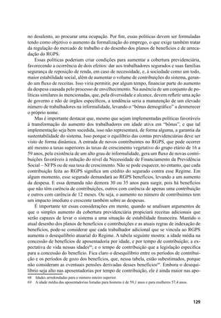129
no desalento, ao procurar uma ocupação. Por fim, essas políticas devem ser formuladas
tendo como objetivo o aumento da formalização do emprego, o que exige também tratar
da regulação do mercado de trabalho e do desenho dos planos de benefícios e de arreca-
dação do RGPS.
Essas políticas poderiam criar condições para aumentar a cobertura previdenciária,
favorecendo a ocorrência de dois efeitos: dar aos trabalhadores segurados e suas famílias
segurança de reposição de renda, em caso de necessidade, e, à sociedade como um todo,
maior estabilidade social, além de aumentar o volume de contribuições do sistema, geran-
do um fluxo de receitas. Isso viria permitir, por algum tempo, financiar parte do aumento
da despesa causada pelo processo de envelhecimento. Na ausência de um conjunto de po-
líticas similares às mencionadas, que, pela diversidade e alcance, devem refletir uma ação
de governo e não de órgãos específicos, a tendência seria a manutenção de um elevado
número de trabalhadores na informalidade, levando o “bônus demográfico” a desmerecer
o próprio nome.
Mas é importante destacar que, mesmo que sejam implementadas políticas favoráveis
à transformação do aumento dos trabalhadores em idade ativa em “bônus”, e que tal
implementação seja bem sucedida, isso não representará, de forma alguma, a garantia da
sustentabilidade do sistema. Isso porque o equilíbrio das contas previdenciárias deve ser
visto de forma dinâmica. A entrada de novos contribuintes no RGPS, que pode ocorrer
até mesmo a taxas superiores às taxas de crescimento vegetativo do grupo etário de 16 a
59 anos, pela existência de um alto grau de informalidade, gera um fluxo de novas contri-
buições favoráveis à redução do nível da Necessidade de Financiamento da Previdência
Social – NFPS ou de sua taxa de crescimento. Não se pode esquecer, no entanto, que cada
contribuição feita ao RGPS significa um crédito do segurado contra esse Regime. Em
algum momento, esse segurado demandará ao RGPS benefícios, levando a um aumento
da despesa. E essa demanda não demora 30 ou 35 anos para surgir, pois há benefícios
que não têm carência de contribuições, outros com carência de apenas uma contribuição
e outros com carência de 12 meses. Ou seja, o aumento no número de contribuintes tem
um impacto imediato e crescente também sobre as despesas.
É importante ter essas considerações em mente, quando se analisam argumentos de
que o simples aumento da cobertura previdenciária propiciará receitas adicionais que
serão capazes de levar o sistema a uma situação de estabilidade financeira. Mantido o
atual desenho dos planos de benefícios e contribuições e as atuais regras de indexação de
benefícios, pode-se considerar que cada trabalhador adicional que se vincula ao RGPS
aumenta o desequilíbrio atuarial do Regime. A tabela seguinte mostra: a idade média na
concessão de benefícios de aposentadoria por idade, e por tempo de contribuição; a ex-
pectativa de vida nessas idades68
; e o tempo de contribuição que a legislação especifica
para a concessão do benefício. Fica claro o desequilíbrio entre os períodos de contribui-
ção e os períodos de gozo dos benefícios, que, nessa tabela, estão subestimados, porque
não consideram as eventuais pensões derivadas desses benefícios69
. Embora o desequi-
líbrio seja alto nas aposentadorias por tempo de contribuição, ele é ainda maior nas apo-
68	 Idades arredondadas para o número inteiro superior.
69	 A idade média das aposentadorias listadas para homens é de 59,1 anos e para mulheres 57,4 anos.
 