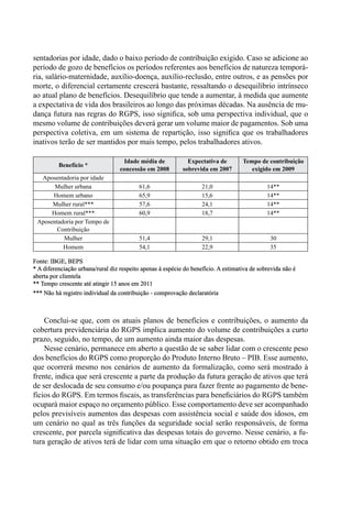 sentadorias por idade, dado o baixo período de contribuição exigido. Caso se adicione ao
período de gozo de benefícios os períodos referentes aos benefícios de natureza temporá-
ria, salário-maternidade, auxílio-doença, auxílio-reclusão, entre outros, e as pensões por
morte, o diferencial certamente crescerá bastante, ressaltando o desequilíbrio intrínseco
ao atual plano de benefícios. Desequilíbrio que tende a aumentar, à medida que aumente
a expectativa de vida dos brasileiros ao longo das próximas décadas. Na ausência de mu-
dança futura nas regras do RGPS, isso significa, sob uma perspectiva individual, que o
mesmo volume de contribuições deverá gerar um volume maior de pagamentos. Sob uma
perspectiva coletiva, em um sistema de repartição, isso significa que os trabalhadores
inativos terão de ser mantidos por mais tempo, pelos trabalhadores ativos.
Benefício *
Idade média de
concessão em 2008
Expectativa de
sobrevida em 2007
Tempo de contribuição
exigido em 2009
Aposentadoria por idade
Mulher urbana 61,6 21,0 14**
Homem urbano 65,9 15,6 14**
Mulher rural*** 57,6 24,1 14**
Homem rural*** 60,9 18,7 14**
Aposentadoria por Tempo de
Contribuição
Mulher 51,4 29,1 30
Homem 54,1 22,9 35
Fonte: IBGE, BEPS			
* A diferenciação urbana/rural diz respeito apenas à espécie do benefício. A estimativa de sobrevida não é
aberta por clientela			
** Tempo crescente até atingir 15 anos em 2011			
*** Não há registro individual da contribuição - comprovação declaratória
Conclui-se que, com os atuais planos de benefícios e contribuições, o aumento da
cobertura previdenciária do RGPS implica aumento do volume de contribuições a curto
prazo, seguido, no tempo, de um aumento ainda maior das despesas.
Nesse cenário, permanece em aberto a questão de se saber lidar com o crescente peso
dos benefícios do RGPS como proporção do Produto Interno Bruto – PIB. Esse aumento,
que ocorrerá mesmo nos cenários de aumento da formalização, como será mostrado à
frente, indica que será crescente a parte da produção da futura geração de ativos que terá
de ser deslocada de seu consumo e/ou poupança para fazer frente ao pagamento de bene-
fícios do RGPS. Em termos fiscais, as transferências para beneficiários do RGPS também
ocupará maior espaço no orçamento público. Esse comportamento deve ser acompanhado
pelos previsíveis aumentos das despesas com assistência social e saúde dos idosos, em
um cenário no qual as três funções da seguridade social serão responsáveis, de forma
crescente, por parcela significativa das despesas totais do governo. Nesse cenário, a fu-
tura geração de ativos terá de lidar com uma situação em que o retorno obtido em troca
 