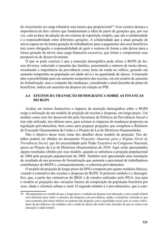 131
do crescimento na carga tributária será menos que proporcional70
. Esse cenário destaca a
importância de dois valores que fundamentam a idéia de pacto de gerações que, por sua
vez, está na base da adoção de um sistema de repartição simples, que são a solidariedade
e a responsabilidade entre diferentes gerações. A solidariedade que a atual geração de
ativos espera ter da futura geração de trabalhadores para o pagamento dos seus benefícios
traz como obrigação a responsabilidade de gerir o sistema de forma a não deixar para a
futura geração de ativos uma carga financeira excessiva, que limite e comprometa suas
perspectivas de desenvolvimento.
O que se pode concluir é que a transição demográfica pode afetar o RGPS de for-
mas diversas, reduzindo o tamanho das famílias, aumentando o número de muito idosos,
ressaltando a importância da previdência como fonte de renda na velhice, gerando um
aumento temporário na população em idade ativa e na quantidade de idosos. A transição
abre a possibilidade para um aumento temporário das receitas, em um cenário de aumento
de formalização, mas o conjunto das mudanças, considerado o atual desenho do plano de
benefícios, indica um aumento da despesa em relação ao PIB.
4.4 	Efeitos da transição demográfica sobre as finanças
	do RGPS
Avaliar em termos financeiros o impacto da transição demográfica sobre o RGPS
exige a utilização de um modelo de projeção de receitas e despesas, em longo prazo. Um
modelo como esse foi desenvolvido pela Secretaria de Políticas de Previdência Social e
tem sido utilizado, nos últimos anos, para estimar os impactos de mudanças propostas na
legislação previdenciária, bem como para preparar projeções que compõem o Relatório
de Execução Orçamentária da União e o Projeto de Lei de Diretrizes Orçamentárias.
Não é objetivo desse texto tratar dos detalhes desse modelo de projeção. Tais de-
talhes podem ser obtidos no documento Projeções Atuariais para o Regime Geral de
Previdência Social, que foi encaminhado pelo Poder Executivo ao Congresso Nacional,
anexo ao Projeto da Lei de Diretrizes Orçamentárias de 2010. Aqui serão apresentados
alguns resultados obtidos por esse modelo, quando se substituiu a projeção populacional
de 2004 pela projeção populacional de 2008. Também será apresentada uma simulação
do resultado de um processo de formalização que aumente o percentual de trabalhadores
contribuintes do RGPS e, consequentemente, a cobertura previdenciária.
O modelo de projeção de longo prazo da SPS é composto por quatro módulos básicos,
visando à estimativa das receitas e despesas do RGPS. O primeiro módulo é o demográ-
fico, que, a partir das estimativas do IBGE e de estudos realizados pelo IPEA, traz para
o modelo as projeções das variações futuras da composição da população brasileira por
sexo, idade e clientela urbana e rural. O segundo módulo é o previdenciário, que é com-
70	 Há argumentos no sentido de que, a longo prazo, a redução da despesa com educação e com a saúde infantil
será suficiente para cobrir o aumento das despesas com previdência, saúde e assistência. Entende-se que
essa economia será muito inferior ao aumento das despesas com a seguridade social, pois os custos indivi-
duais de previdência e de cuidados com a saúde de idosos são muito mais elevados do que os custos com
educação e saúde infantil.
 