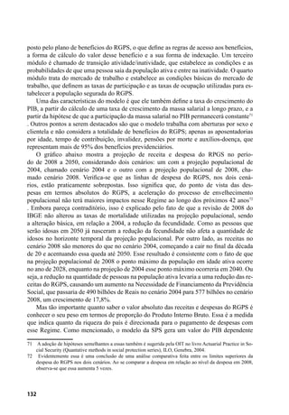 132
posto pelo plano de benefícios do RGPS, o que define as regras de acesso aos benefícios,
a forma de cálculo do valor desse benefício e a sua forma de indexação. Um terceiro
módulo é chamado de transição atividade/inatividade, que estabelece as condições e as
probabilidades de que uma pessoa saia da população ativa e entre na inatividade. O quarto
módulo trata do mercado de trabalho e estabelece as condições básicas do mercado de
trabalho, que definem as taxas de participação e as taxas de ocupação utilizadas para es-
tabelecer a população segurada do RGPS.
Uma das características do modelo é que ele também define a taxa do crescimento do
PIB, a partir do cálculo de uma taxa de crescimento da massa salarial a longo prazo, e a
partir da hipótese de que a participação da massa salarial no PIB permanecerá constante71
. Outros pontos a serem destacados são que o modelo trabalha com aberturas por sexo e
clientela e não considera a totalidade de benefícios do RGPS; apenas as aposentadorias
por idade, tempo de contribuição, invalidez, pensões por morte e auxílios-doença, que
representam mais de 95% dos benefícios previdenciários.
O gráfico abaixo mostra a projeção de receita e despesa do RPGS no perío-
do de 2008 a 2050, considerando dois cenários: um com a projeção populacional de
2004, chamado cenário 2004 e o outro com a projeção populacional de 2008, cha-
mado cenário 2008. Verifica-se que as linhas de despesa do RGPS, nos dois cená-
rios, estão praticamente sobrepostas. Isso significa que, do ponto de vista das des-
pesas em termos absolutos do RGPS, a aceleração do processo de envelhecimento
populacional não terá maiores impactos nesse Regime ao longo dos próximos 42 anos72
. Embora pareça contraditório, isso é explicado pelo fato de que a revisão de 2008 do
IBGE não alterou as taxas de mortalidade utilizadas na projeção populacional, sendo
a alteração básica, em relação a 2004, a redução da fecundidade. Como as pessoas que
serão idosas em 2050 já nasceram a redução da fecundidade não afeta a quantidade de
idosos no horizonte temporal da projeção populacional. Por outro lado, as receitas no
cenário 2008 são menores do que no cenário 2004, começando a cair no final da década
de 20 e acentuando essa queda até 2050. Esse resultado é consistente com o fato de que
na projeção populacional de 2008 o ponto máximo da população em idade ativa ocorre
no ano de 2028, enquanto na projeção de 2004 esse ponto máximo ocorreria em 2040. Ou
seja, a redução na quantidade de pessoas na população ativa levaria a uma redução das re-
ceitas do RGPS, causando um aumento na Necessidade de Financiamento da Previdência
Social, que passaria de 490 bilhões de Reais no cenário 2004 para 577 bilhões no cenário
2008, um crescimento de 17,8%.
Mas tão importante quanto saber o valor absoluto das receitas e despesas do RGPS é
conhecer o seu peso em termos de proporção do Produto Interno Bruto. Essa é a medida
que indica quanto da riqueza do país é direcionada para o pagamento de despesas com
esse Regime. Como mencionado, o modelo da SPS gera um valor do PIB dependente
71	 A adoção de hipóteses semelhantes a essas também é sugerida pela OIT no livro Actuarial Practice in So-
cial Security (Quantative methods in social protection series), ILO, Genebra, 2004.
72	 Evidentemente essa é uma conclusão de uma análise comparativa feita entre os limites superiores da
despesa do RGPS nos dois cenários. Ao se comparar a despesa em relação ao nível da despesa em 2008,
observa-se que essa aumenta 5 vezes.
 