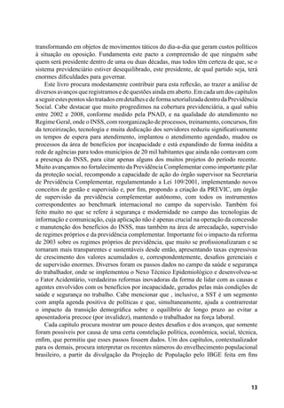 13
transformando em objetos de movimentos táticos do dia-a-dia que geram custos políticos
à situação ou oposição. Fundamenta este pacto a compreensão de que ninguém sabe
quem será presidente dentro de uma ou duas décadas, mas todos têm certeza de que, se o
sistema previdenciário estiver desequilibrado, este presidente, de qual partido seja, terá
enormes dificuldades para governar.
Este livro procura modestamente contribuir para esta reflexão, ao trazer a análise de
diversos avanços que registramos e de questões ainda em aberto. Em cada um dos capítulos
aseguirestespontossãotratadosemdetalhesedeformasetorializadadentrodaPrevidência
Social. Cabe destacar que muito progredimos na cobertura previdenciária, a qual subiu
entre 2002 e 2008, conforme medido pela PNAD, e na qualidade do atendimento no
Regime Geral, onde o INSS, com reorganização de processos, treinamento, concursos, fim
da terceirização, tecnologia e muita dedicação dos servidores reduziu significativamente
os tempos de espera para atendimento, implantou o atendimento agendado, mudou os
processos da área de benefícios por incapacidade e está expandindo de forma inédita a
rede de agências para todos municípios de 20 mil habitantes que ainda não contavam com
a presença do INSS, para citar apenas alguns dos muitos projetos do período recente.
Muito avançamos no fortalecimento da Previdência Complementar como importante pilar
da proteção social, recompondo a capacidade de ação do órgão supervisor na Secretaria
de Previdência Complementar, regulamentando a Lei 109/2001, implementando novos
conceitos de gestão e supervisão e, por fim, propondo a criação da PREVIC, um órgão
de supervisão da previdência complementar autônomo, com todos os instrumentos
correspondentes ao benchmark internacional no campo da supervisão. Também foi
feito muito no que se refere à segurança e modernidade no campo das tecnologias de
informação e comunicação, cuja aplicação não é apenas crucial na operação da concessão
e manutenção dos benefícios do INSS, mas também na área de arrecadação, supervisão
de regimes próprios e da previdência complementar. Importante foi o impacto da reforma
de 2003 sobre os regimes próprios de previdência, que muito se profissionalizaram e se
tornaram mais transparentes e sustentáveis desde então, apresentando taxas expressivas
de crescimento dos valores acumulados e, correspondentemente, desafios gerenciais e
de supervisão enormes. Diversos foram os passos dados no campo da saúde e segurança
do trabalhador, onde se implementou o Nexo Técnico Epidemiológico e desenvolveu-se
o Fator Acidentário, verdadeiras reformas inovadoras da forma de lidar com as causas e
agentes envolvidos com os benefícios por incapacidade, gerados pelas más condições de
saúde e segurança no trabalho. Cabe mencionar que , inclusive, a SST é um segmento
com ampla agenda positiva de políticas e que, simultaneamente, ajuda a contrarrestar
o impacto da transição demográfica sobre o equilíbrio de longo prazo ao evitar a
aposentadoria precoce (por invalidez), mantendo o trabalhador na força laboral.
Cada capítulo procura mostrar um pouco destes desafios e dos avanços, que somente
foram possíveis por causa de uma certa constelação política, econômica, social, técnica,
enfim, que permitiu que esses passos fossem dados. Um dos capítulos, contextualizador
para os demais, procura interpretar os recentes números do envelhecimento populacional
brasileiro, a partir da divulgação da Projeção de População pelo IBGE feita em fins
 