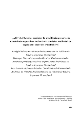 139
CAPÍTULO 5. Novos caminhos da previdência: preservação
da saúde dos segurados e melhoria das condições ambientais de
segurança e saúde dos trabalhadores
Remígio Todeschini – Diretor do Departamento de Políticas de
Saúde e Segurança Ocupacional
Domingos Lino – Coordenador-Geral de Monitoramento dos
Benefícios por Incapacidade do Departamento de Políticas de
Saúde e Segurança Ocupacional
Luiz Eduardo Alcântara de Melo - Coordenador de Prevenção de
Acidentes do Trabalho do Departamento de Políticas de Saúde e
Segurança Ocupacional
As opiniões emitidas são de responsabilidade dos
autores e não representam necessariamente a opinião
do Ministério da Previdência Social
 