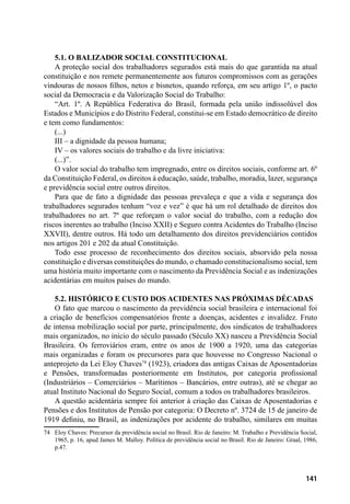 141
5.1. O balizador social constitucional
A proteção social dos trabalhadores segurados está mais do que garantida na atual
constituição e nos remete permanentemente aos futuros compromissos com as gerações
vindouras de nossos filhos, netos e bisnetos, quando reforça, em seu artigo 1º, o pacto
social da Democracia e da Valorização Social do Trabalho:
“Art. 1º. A República Federativa do Brasil, formada pela união indissolúvel dos
Estados e Municípios e do Distrito Federal, constitui-se em Estado democrático de direito
e tem como fundamentos:
(...)
III – a dignidade da pessoa humana;
IV – os valores sociais do trabalho e da livre iniciativa:
(...)”.
O valor social do trabalho tem impregnado, entre os direitos sociais, conforme art. 6º
da Constituição Federal, os direitos à educação, saúde, trabalho, moradia, lazer, segurança
e previdência social entre outros direitos.
Para que de fato a dignidade das pessoas prevaleça e que a vida e segurança dos
trabalhadores segurados tenham “voz e vez” é que há um rol detalhado de direitos dos
trabalhadores no art. 7º que reforçam o valor social do trabalho, com a redução dos
riscos inerentes ao trabalho (Inciso XXII) e Seguro contra Acidentes do Trabalho (Inciso
XXVII), dentre outros. Há todo um detalhamento dos direitos previdenciários contidos
nos artigos 201 e 202 da atual Constituição.
Todo esse processo de reconhecimento dos direitos sociais, absorvido pela nossa
constituição e diversas constituições do mundo, o chamado constitucionalismo social, tem
uma história muito importante com o nascimento da Previdência Social e as indenizações
acidentárias em muitos países do mundo.
5.2. Histórico e Custo dos Acidentes nas próximas décadas
O fato que marcou o nascimento da previdência social brasileira e internacional foi
a criação de benefícios compensatórios frente a doenças, acidentes e invalidez. Fruto
de intensa mobilização social por parte, principalmente, dos sindicatos de trabalhadores
mais organizados, no início do século passado (Século XX) nasceu a Previdência Social
Brasileira. Os ferroviários eram, entre os anos de 1900 a 1920, uma das categorias
mais organizadas e foram os precursores para que houvesse no Congresso Nacional o
anteprojeto da Lei Eloy Chaves74
(1923), criadora das antigas Caixas de Aposentadorias
e Pensões, transformadas posteriormente em Institutos, por categoria profissional
(Industriários – Comerciários – Marítimos – Bancários, entre outras), até se chegar ao
atual Instituto Nacional do Seguro Social, comum a todos os trabalhadores brasileiros.
A questão acidentária sempre foi anterior à criação das Caixas de Aposentadorias e
Pensões e dos Institutos de Pensão por categoria: O Decreto nº. 3724 de 15 de janeiro de
1919 definiu, no Brasil, as indenizações por acidente do trabalho, similares em muitas
74	 Eloy Chaves: Precursor da previdência social no Brasil. Rio de Janeiro: M. Trabalho e Previdência Social,
1965, p. 16, apud James M. Malloy. Política de previdência social no Brasil. Rio de Janeiro: Graal, 1986,
p.47.
 