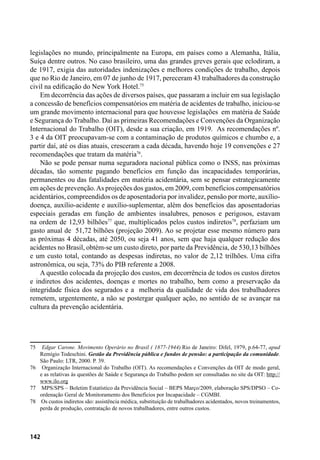 142
legislações no mundo, principalmente na Europa, em países como a Alemanha, Itália,
Suíça dentre outros. No caso brasileiro, uma das grandes greves gerais que eclodiram, a
de 1917, exigia das autoridades indenizações e melhores condições de trabalho, depois
que no Rio de Janeiro, em 07 de junho de 1917, pereceram 43 trabalhadores da construção
civil na edificação do New York Hotel.75
Em decorrência das ações de diversos países, que passaram a incluir em sua legislação
a concessão de benefícios compensatórios em matéria de acidentes de trabalho, iniciou-se
um grande movimento internacional para que houvesse legislações em matéria de Saúde
e Segurança do Trabalho. Daí as primeiras Recomendações e Convenções da Organização
Internacional do Trabalho (OIT), desde a sua criação, em 1919. As recomendações nº.
3 e 4 da OIT preocupavam-se com a contaminação de produtos químicos e chumbo e, a
partir daí, até os dias atuais, cresceram a cada década, havendo hoje 19 convenções e 27
recomendações que tratam da matéria76
.
Não se pode pensar numa seguradora nacional pública como o INSS, nas próximas
décadas, tão somente pagando benefícios em função das incapacidades temporárias,
permanentes ou das fatalidades em matéria acidentária, sem se pensar estrategicamente
em ações de prevenção.As projeções dos gastos, em 2009, com benefícios compensatórios
acidentários, compreendidos os de aposentadoria por invalidez, pensão por morte, auxílio-
doença, auxílio-acidente e auxílio-suplementar, além dos benefícios das aposentadorias
especiais geradas em função de ambientes insalubres, penosos e perigosos, estavam
na ordem de 12,93 bilhões77
que, multiplicados pelos custos indiretos78
, perfaziam um
gasto anual de 51,72 bilhões (projeção 2009). Ao se projetar esse mesmo número para
as próximas 4 décadas, até 2050, ou seja 41 anos, sem que haja qualquer redução dos
acidentes no Brasil, obtém-se um custo direto, por parte da Previdência, de 530,13 bilhões
e um custo total, contando as despesas indiretas, no valor de 2,12 trilhões. Uma cifra
astronômica, ou seja, 73% do PIB referente a 2008.
A questão colocada da projeção dos custos, em decorrência de todos os custos diretos
e indiretos dos acidentes, doenças e mortes no trabalho, bem como a preservação da
integridade física dos segurados e a melhoria da qualidade de vida dos trabalhadores
remetem, urgentemente, a não se postergar qualquer ação, no sentido de se avançar na
cultura da prevenção acidentária.
75	 Edgar Carone. Movimento Operário no Brasil ( 1877-1944).Rio de Janeiro: Difel, 1979, p.64-77, apud
Remígio Todeschini. Gestão da Previdência pública e fundos de pensão: a participação da comunidade.
São Paulo: LTR, 2000. P. 39.
76	 Organização Internacional do Trabalho (OIT). As recomendações e Convenções da OIT de modo geral,
e as relativas às questões de Saúde e Segurança do Trabalho podem ser consultadas no site da OIT: http://
www.ilo.org
77	 MPS/SPS – Boletim Estatístico da Previdência Social – BEPS Março/2009, elaboração SPS/DPSO – Co-
ordenação Geral de Monitoramento dos Benefícios por Incapacidade – CGMBI.
78	 Os custos indiretos são: assistência médica, substituição de trabalhadores acidentados, novos treinamentos,
perda de produção, contratação de novos trabalhadores, entre outros custos.
 