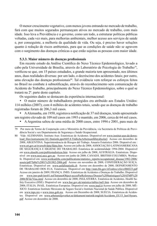 144
O menor crescimento vegetativo, com menos jovens entrando no mercado de trabalho,
fará com que muitos segurados permaneçam ativos no mercado de trabalho, com mais
idade. Isso leva a Previdência e o governo, como um todo, a estruturar políticas públicas
voltadas, cada vez mais, para melhorias ambientais, melhor acesso aos serviços de saúde
e, por conseguinte, a melhoria da qualidade de vida. Ou seja, é preciso haver soluções
quanto à redução de riscos ambientais, para que as condições de saúde não se agravem
com o surgimento das doenças crônicas a que estão sujeitas as pessoas com maior idade.
5.3.3. Maior número de doenças profissionais
Em recente estudo da Análise Cientifica do Nexo Técnico Epidemiológico, levado a
cabo pela Universidade de Brasília, através do Laboratório de Psicologia do Trabalho79
,
verificou-se que, em 15 países estudados, a grande maioria tem apresentado, nos últimos
anos, duas realidades diversas: por um lado, o decréscimo dos acidentes fatais; por outro,
uma elevação das doenças profissionais80
. Tal evidência vem reforçar os esforços feitos
no Brasil no combate à subnotificação, através do reconhecimento sem comunicação de
Acidente do Trabalho, principalmente do Nexo Técnico Epidemiológico, sobre o qual se
tratará na 2ª. parte deste capítulo.
Os seguintes dados se destacam da experiência internacional:
•	 O maior número de trabalhadores protegidos era atribuído aos Estados Unidos:
114 milhões (2007); com 4 milhões de acidentes totais, sendo que as doenças de trabalho
registradas foram de 206,3 mil casos.
•	 AAlemanha, em 1950, registrava notificação de 37 mil doenças, tendo apresentado
um registro elevado de 109 mil casos em 1993 e mantido, em 2006, cerca de 64 mil casos.
•	 A Argentina saltou de uma média de 2000 casos, entre 1994 e 2001, para mais de
79	 Por meio de Termo de Cooperação com o Ministério da Previdência, via Secretaria de Políticas de Previ-
dência Social e seu Departamento de Segurança e Saúde Ocupacional.
80	 Vide: ALEMANHA. Instituto Aser. Estatísticas de Acidentes. Disponível em www.institut-aser.de/down-
load_files/instrumente/AU-Statistik.pps#605.8.TödlicheArbeitsunfälle(absolut) Acesso em dezembro de
2008; ARGENTINA. Superintendencia de Riesgos del Trabajo. Anuario Estatistico 2006. Disponível em :
www.srt.gov.ar/nvaweb/data/fdata.htm Acesso em julho de 2008; ASSOCIAÇÃO LATINOAMERICANA
DE SEGURANÇA E HIGIENE DO TRABALHO. Estatística de acidentalidade 1994-2004. Disponível
em www.alaseht.com/publiestadisticas.htm Acesso em julho de 2008; AUSTRÁLIA. Estatísticas. Dispo-
nível em www.nosi.ascc.gov.au Acesso em junho de 2008; CANADÁ. BRITISH COLUMBIA. Worksa-
fe. Disponível em: www.worksafebc.com/publications/statistics_reports/occupational_disease/1982-2006/
assets/pdf/Table%2001%201982-2006.pdf Acesso em novembro de 2008; CONFEDERAÇÃO SUIÇA.
Estatísticas. Disponível em www.unfallstatistik.ch Acesso em dezembro de 2008; DEPARTAMENTO
DE TRABALHO DOS EUA. Estatísticas. Disponível em http://stats.bls.gov/iif/oshwc/cfoi/cftb0223.pdf
Acesso em janeiro de 2009; FRANÇA. INRS. Estatísticas de Acidentes e Doenças do Trabalho. Disponível
em www.inrs-pub/inrs01.nsf/IntranetObject-accesParReference/Dossier%20Statistiques%20ATMP%20
2006/$File/Visu.ntml Acesso em dezembro de 2008; INGLATERRA. Estatística de Acidentes. Health Sa-
fety Executive (HSE). Disponível em www.hse.gov.uk/statistics/tables/ind1.htm Acesso em dezembro de
2008; ITÁLIA. INAIL. Estatísticas Europeias. Disponível em: www.inail.it Acesso em julho de 2008; MÉ-
XICO. Estatísticas Instituto Mexicano de Seguro Social e Instituto Nacional de Saúde Pública. Disponível
em www.inps.mx e www.imss.gob.mx Acesso em Dezembro de 2008; SUÉCIA. Estatísticas de Aciden-
tes. Disponível em www.arbetsmiljoverket.se/dokument/statistik/english/Accidents_EU15_last10years.
pdf Acesso em dezembro de 2008.
 