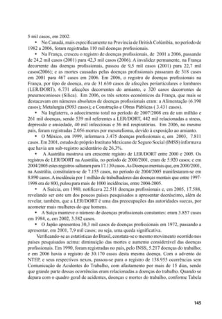 145
5 mil casos, em 2002.
•	 No Canadá, mais especificamente na Província de British Colúmbia, no período de
1982 a 2006, foram registradas 110 mil doenças profissionais.
•	 Na França, cresceu o registro de doenças profissionais, de 2001 a 2006, passando
de 24,2 mil casos (2001) para 42,3 mil casos (2006). A invalidez permanente, na França
decorrente das doenças profissionais, passou de 9,5 mil casos (2001) para 22,7 mil
casos(2006); e as mortes causadas pelas doenças profissionais passaram de 318 casos
em 2001 para 467 casos em 2006. Em 2006, o registro de doenças profissionais na
França, por tipo de doença, era de 31.630 casos de afecções periarticulares e lombares
(LER/DORT), 6.731 afecções decorrentes do amianto, e 320 casos decorrentes de
pneumoconioses (Sílica). Em 2006, os três setores econômicos da França, que mais se
destacavam em números absolutos de doenças profissionais eram: a Alimentação (6.190
casos); Metalurgia (5093 casos); e Construção e Obras Públicas ( 3.431 casos).
•	 Na Inglaterra, o adoecimento total no período de 2007/2008 era de um milhão e
261 mil doenças, sendo 539 mil referentes a LER/DORT, 442 mil relacionadas a stress,
depressão e ansiedade, 40 mil infecciosas e 36 mil respiratórias. Em 2006, no mesmo
país, foram registradas 2.056 mortes por mesotelioma, devido à exposição ao amianto.
•	 O México, em 1999, informava 3.475 doenças profissionais e, em 2003, 7.811
casos. Em 2001, estudo do próprio Instituto Mexicano de Seguro Social (IMSS) informava
que havia um sub-registro acidentário de 26,3%.
•	 A Austrália mostrava um crescente registro de LER/DORT entre 2000 e 2005. Os
registros de LER/DORT na Austrália, no período de 2000/2001, eram de 5.920 casos; e em
2004/2005estesregistrossaltarampara17.130casos.AsDoençasmentaisque,em2000/2001,
na Austrália, constituíam-se de 7.155 casos, no período de 2004/2005 manifestaram-se em
8.890 casos. A incidência por 1 milhão de trabalhadores das doenças mentais que entre 1997-
1998 era de 800, pulou para mais de 1000 incidências, entre 2004-2005.
•	 A Suécia, em 1980, notificava 22.511 doenças profissionais e, em 2005, 17.588,
revelando ser este um dos poucos países pesquisados a apresentar decréscimo, além de
revelar, também, que a LER/DORT é uma das preocupações das autoridades suecas, por
acometer mais mulheres do que homens.
•	 A Suíça manteve o número de doenças profissionais constantes: eram 3.857 casos
em 1984, e, em 2002, 3.582 casos.
•	 O Japão apresentou 30,3 mil casos de doenças profissionais em 1972, passando a
apresentar, em 2001, 7,9 mil casos; ou seja, uma queda significativa.
Verificando-se as estatísticas do Brasil, constata-se o mesmo movimento ocorrido nos
países pesquisados acima: diminuição das mortes e aumento considerável das doenças
profissionais. Em 1990, foram registradas no país, pelo INSS, 5.217 doenças do trabalho;
e em 2006 havia o registro de 30.170 casos desta mesma doença. Com o advento do
NTEP, e seus respectivos nexos, passou-se para o registro de 138.955 ocorrências sem
Comunicação de Acidentes do Trabalho, com afastamento por mais de 15 dias, sendo
que grande parte dessas ocorrências eram relacionadas a doenças do trabalho. Quando se
depara com o quadro geral de acidentes, doenças e mortes do trabalho, conforme Tabela
 
