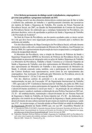 147
5.3.4. Reforço permanente do diálogo social: trabalhadores, empregadores e
governo com políticas e programas nacionais em SST.
O diálogo social é um dos elementos democráticos centrais para que de fato se tenha
a melhoria dos ambientes do trabalho e o aperfeiçoamento constante das normativas
em matéria de Saúde e Segurança do Trabalho. Por ocasião do Fórum Nacional de
Previdência Social, em 2007, no Quadro da Sustentabilidade do Contrato de Gerações
da Previdência Social, foi enfatizado que a estratégia fundamental da Previdência, nos
próximos decênios, seria a de aprofundar as políticas de Saúde e Segurança do Trabalho
e de Prevenção de Acidentes81
.
No final do Fórum da Previdência, um dos pontos acordados entre os atores sociais
foi o de que deve haver uma negociação permanente e constante para a melhoria dos
ambientes de trabalho.
Um dos direcionadores do Mapa Estratégico da Previdência Social, utilizado durante
discussão levada a cabo sob a coordenação do Ministro da Previdência, José Pimentel, no
final de 2008, foi o aprimoramento da prevenção de riscos ocupacionais e a mitigação dos
efeitos da incapacidade laboral.
O Ministério da Previdência, com a criação da Diretoria de Políticas de Saúde e
Segurança Ocupacional (DPSO) na Secretaria de Políticas de Previdência Social, deu
continuidade ao processo de integração entre as ações de Saúde e Segurança do Trabalho
e o Ministério da Previdência, Trabalho e Saúde. Constitui-se a Comissão Tripartite de
Saúde e Segurança do Trabalho, com dois representantes do Ministério da Previdência,
dois representantes do Ministério do Trabalho e dois representantes do Ministério da
Saúde. A referida comissão conta, também, com a participação de 6 representantes
das Centrais Sindicais mais representativas, assim como de seis representantes dos
empregadores. Sua instituição foi publicada pelo Ministério da Previdência através da
Portaria Ministerial nº. 152 de 13 de maio de 2008.
Um dos objetivos centrais da comissão é o de avaliar e propor medidas de
implementação, no país, da Convenção 187 da Organização Internacional do Trabalho
– OIT, aprovada na 95ª. Conferência Internacional do Trabalho, em junho de 2006. Essa
Convenção conclama os países participantes da Agenda do Trabalho Decente a fortalecer
o desenvolvimento econômico e social por meio: I – da promoção de um ambiente de
trabalho seguro e saudável, mediante a elaboração de uma Política Nacional em SST (art.
3º); II – do estabelecimento, manutenção e desenvolvimento de um Sistema Nacional
de Segurança e Saúde no Trabalho, de forma tripartite (art. 4º); III – da elaboração, da
aplicação e do controle de um Programa Nacional de Segurança e Saúde, promovendo o
desenvolvimento de uma cultura nacional de prevenção em matéria de segurança e saúde
(art. 5º)82
. Ao mesmo tempo, a Comissão atende ao Plano Global em saúde do trabalhador
da Organização Mundial da Saúde (OMS) que, em sua 60ª. Assembléia Mundial de
81	 6ª. Reunião do FNPS (21/05/2007). Exposição feita por Helmut Schwarzer, Secretário de Políticas de Pre-
vidência Social. Sustentabilidade do Contrato de Gerações da Previdência Social. Disponível em www.
previdencia.gov.br/docs/forum/Sustentabilidade.pdf Acesso em maio de 2008.
82	 Todeschini, Remígio. Políticas Públicas em Saúde e Segurança do Trabalhador (SST) na Previdência So-
cial: como vencer a guerra dos acidentes, doenças e mortes no Trabalho. In: Informe de Previdência Social.
Maio de 2008 . Volume 20 – Número 05, p. 04.
 