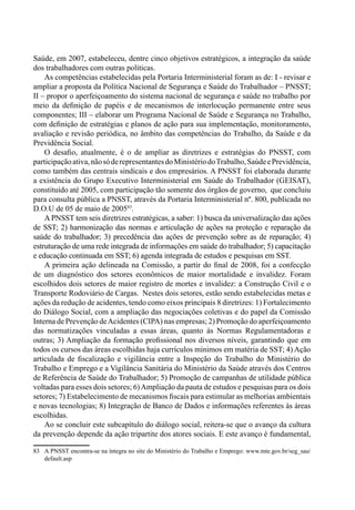 Saúde, em 2007, estabeleceu, dentre cinco objetivos estratégicos, a integração da saúde
dos trabalhadores com outras políticas.
As competências estabelecidas pela Portaria Interministerial foram as de: I - revisar e
ampliar a proposta da Política Nacional de Segurança e Saúde do Trabalhador – PNSST;
II – propor o aperfeiçoamento do sistema nacional de segurança e saúde no trabalho por
meio da definição de papéis e de mecanismos de interlocução permanente entre seus
componentes; III – elaborar um Programa Nacional de Saúde e Segurança no Trabalho,
com definição de estratégias e planos de ação para sua implementação, monitoramento,
avaliação e revisão periódica, no âmbito das competências do Trabalho, da Saúde e da
Previdência Social.
O desafio, atualmente, é o de ampliar as diretrizes e estratégias do PNSST, com
participaçãoativa,nãosóderepresentantesdoMinistériodoTrabalho,SaúdeePrevidência,
como também das centrais sindicais e dos empresários. A PNSST foi elaborada durante
a existência do Grupo Executivo Interministerial em Saúde do Trabalhador (GEISAT),
constituído até 2005, com participação tão somente dos órgãos de governo, que concluiu
para consulta pública a PNSST, através da Portaria Interministerial nº. 800, publicada no
D.O.U de 05 de maio de 200583
.
A PNSST tem seis diretrizes estratégicas, a saber: 1) busca da universalização das ações
de SST; 2) harmonização das normas e articulação de ações na proteção e reparação da
saúde do trabalhador; 3) precedência das ações de prevenção sobre as de reparação; 4)
estruturação de uma rede integrada de informações em saúde do trabalhador; 5) capacitação
e educação continuada em SST; 6) agenda integrada de estudos e pesquisas em SST.
A primeira ação delineada na Comissão, a partir do final de 2008, foi a confecção
de um diagnóstico dos setores econômicos de maior mortalidade e invalidez. Foram
escolhidos dois setores de maior registro de mortes e invalidez: a Construção Civil e o
Transporte Rodoviário de Cargas. Nestes dois setores, estão sendo estabelecidas metas e
ações da redução de acidentes, tendo como eixos principais 8 diretrizes: 1) Fortalecimento
do Diálogo Social, com a ampliação das negociações coletivas e do papel da Comissão
Interna de Prevenção deAcidentes (CIPA) nas empresas; 2) Promoção do aperfeiçoamento
das normatizações vinculadas a essas áreas, quanto às Normas Regulamentadoras e
outras; 3) Ampliação da formação profissional nos diversos níveis, garantindo que em
todos os cursos das áreas escolhidas haja currículos mínimos em matéria de SST; 4) Ação
articulada de fiscalização e vigilância entre a Inspeção do Trabalho do Ministério do
Trabalho e Emprego e a Vigilância Sanitária do Ministério da Saúde através dos Centros
de Referência de Saúde do Trabalhador; 5) Promoção de campanhas de utilidade pública
voltadas para esses dois setores; 6)Ampliação da pauta de estudos e pesquisas para os dois
setores; 7) Estabelecimento de mecanismos fiscais para estimular as melhorias ambientais
e novas tecnologias; 8) Integração de Banco de Dados e informações referentes às áreas
escolhidas.
Ao se concluir este subcapítulo do diálogo social, reitera-se que o avanço da cultura
da prevenção depende da ação tripartite dos atores sociais. E este avanço é fundamental,
83	 A PNSST encontra-se na íntegra no site do Ministério do Trabalho e Emprego: www.mte.gov.br/seg_sau/
default.asp
 