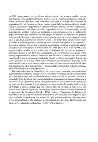 14
de 2008. Nesse ponto é preciso afirmar, definitivamente, que vemos o envelhecimento
populacional como um fenômeno muito positivo, pois ele significa que estamos atingindo
vários de nossos objetivos: todos queremos viver mais e, a julgar pelo aumento da
expectativa de vida em diversas faixas etárias, a sociedade brasileira está tendo grande
sucesso, aumentando a expectativa de vida aos 60 anos no ritmo de um ano a cada década.
A redução do número de filhos por mulher, segundo eixo motor do nosso envelhecimento
populacional, também é reflexo de mudanças sociais profundas, como a mudança do
papel da mulher, que aumentou sua participação no mercado de trabalho e na geração
e apropriação de renda e riqueza com maior equidade entre os gêneros, processo muito
justo e que, hoje, constitui um consenso social. O resultado deste envelhecimento será
a mudança de paradigma para muitas políticas públicas, não apenas a previdenciária.
É possível afirmar, porém, que a transição demográfica brasileira, a partir da recente
divulgação da nova projeção populacional em 2008 pelo IBGE e da PNAD 2008,
corroborando as tendências, é o grande pano de fundo que não pode ser mais ignorado,
até mesmo porque a fase de “bônus demográfico”, que vivenciamos hoje, requer certas
condições para ser usada de modo construtivo a fim de lançar as bases de uma previdência
sustentável. Frente a este pano de fundo cabe decidir, no futuro, que modelo de proteção
social queremos ter e de que forma vamos financiá-lo, quais elementos de justiça social
queremos incorporar neste sistema e evitar os erros que historicamente a América Latina
tem cometido no setor previdenciário – fragmentação institucional, falta de equidade,
falta de sustentabilidade, curto-prazismo.
Os desafios são enormes.As decisões relativas a perguntas como as acima mencionadas
geralmente são tomadas de forma isolada e, conforme a experiência histórica, dificilmente
são resultado de uma única decisão consciente, tomada em bloco, de modo coerente e
articulado, fruto do fato de que estamos falando de um processo de decisão subjacente a
um pacto social e político da maior envergadura possível. No entanto, é possível ajudar
os processos de tomada de decisão a possuírem maior articulação ao disponibilizar mais
informação e reflexão. Espero que este livro, ao falar de “Desafios e Reflexões”, nos
auxilie neste debate e registre as contribuições coletadas junto a diversos profissionais
e segmentos da Previdência Social – INSS, Dataprev, Secretarias de Políticas de
Previdência Social e de Previdência Complementar. Por fim, cabe ainda expressar aqui
meu profundo agradecimento aos autores de cada qual dos capítulos elencados neste
livro, testemunhando a alta qualidade e competência dos servidores das três casas que
fazem a Previdência Social brasileira – MPS, INSS e Dataprev.
 