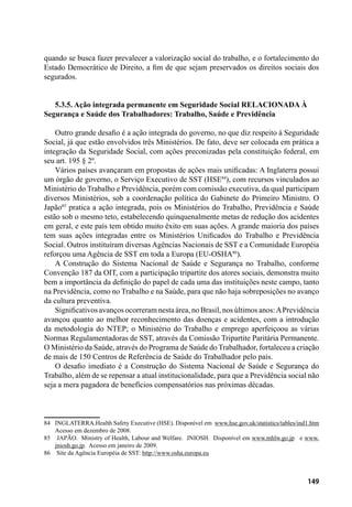 149
quando se busca fazer prevalecer a valorização social do trabalho, e o fortalecimento do
Estado Democrático de Direito, a fim de que sejam preservados os direitos sociais dos
segurados.
5.3.5. Ação integrada permanente em Seguridade Social RELACIONADA À
Segurança e Saúde dos Trabalhadores: Trabalho, Saúde e Previdência
Outro grande desafio é a ação integrada do governo, no que diz respeito à Seguridade
Social, já que estão envolvidos três Ministérios. De fato, deve ser colocada em prática a
integração da Seguridade Social, com ações preconizadas pela constituição federal, em
seu art. 195 § 2º.
Vários países avançaram em propostas de ações mais unificadas: A Inglaterra possui
um órgão de governo, o Serviço Executivo de SST (HSE84
), com recursos vinculados ao
Ministério do Trabalho e Previdência, porém com comissão executiva, da qual participam
diversos Ministérios, sob a coordenação política do Gabinete do Primeiro Ministro. O
Japão85
pratica a ação integrada, pois os Ministérios do Trabalho, Previdência e Saúde
estão sob o mesmo teto, estabelecendo quinquenalmente metas de redução dos acidentes
em geral, e este país tem obtido muito êxito em suas ações. A grande maioria dos países
tem suas ações integradas entre os Ministérios Unificados do Trabalho e Previdência
Social. Outros instituíram diversas Agências Nacionais de SST e a Comunidade Européia
reforçou uma Agência de SST em toda a Europa (EU-OSHA86
).
A Construção do Sistema Nacional de Saúde e Segurança no Trabalho, conforme
Convenção 187 da OIT, com a participação tripartite dos atores sociais, demonstra muito
bem a importância da definição do papel de cada uma das instituições neste campo, tanto
na Previdência, como no Trabalho e na Saúde, para que não haja sobreposições no avanço
da cultura preventiva.
Significativos avanços ocorreram nesta área, no Brasil, nos últimos anos:APrevidência
avançou quanto ao melhor reconhecimento das doenças e acidentes, com a introdução
da metodologia do NTEP; o Ministério do Trabalho e emprego aperfeiçoou as várias
Normas Regulamentadoras de SST, através da Comissão Tripartite Paritária Permanente.
O Ministério da Saúde, através do Programa de Saúde do Trabalhador, fortaleceu a criação
de mais de 150 Centros de Referência de Saúde do Trabalhador pelo país.
O desafio imediato é a Construção do Sistema Nacional de Saúde e Segurança do
Trabalho, além de se repensar a atual institucionalidade, para que a Previdência social não
seja a mera pagadora de benefícios compensatórios nas próximas décadas.
84	 INGLATERRA.Health Safety Executive (HSE). Disponível em www.hse.gov.uk/statistics/tables/ind1.htm
Acesso em dezembro de 2008.
85	 JAPÃO. Ministry of Health, Labour and Welfare. JNIOSH. Disponível em www.mhlw.go.jp e www.
jniosh.go.jp. Acesso em janeiro de 2009.
86	 Site da Agência Européia de SST: http://www.osha.europa.eu
 