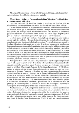 150
5.3.6. Aperfeiçoamento da política tributária em matéria acidentária e melhor
reconhecimento dos acidentes e doenças do trabalho
5.3.6.1. Bonus e Malus – A Formulação de Política Tributária-Previdenciária e
o efeito na matéria acidentária
Um tema recorrente em inúmeros estudos e pesquisas nas diversas áreas do
conhecimento, que abre polêmicas discussões, é a relação do homem com o trabalho.
Um dos aspectos relevantes da relação homem x trabalho é o ambiente laboral e os riscos
ali presentes. Riscos que se convertem em acidentes e doenças do trabalho e que resultam
não somente em mutilação física, mas também em uma séria distorção na composição
psicossocial humana, pois as vítimas destes eventos não têm a alegria de participar do
processo produtivo e ficam à margem de todo o processo de construção social.
É notório que o Estado deve nortear a formulação de suas políticas rumo à adoção
da prevenção dos acidentes e doenças do trabalho como eixo central, redirecionando suas
estratégias até então focadas na indenização pecuniária. A evolução do escopo normativo-
legal previdenciário, relativamente aos eventos de acidentes e doenças do trabalho, está
baseada na busca da representação financeira das consequências dos acidentes e doenças do
trabalho que ocorrem aos trabalhadores, e na forma de indenizá-los, mediante constituição
de seguros de acidentes. Entretanto, esta trajetória sofre uma sensível mudança de direção,
a partir de 2003 (Lei Nº. 10.666, 08/05/2003), quando, por força legal, surge a possibilidade
de flexibilização das alíquotas de contribuição destinadas ao financiamento dos benefícios
concedidos e pagos pela Previdência Social, em razão do grau de incidência de incapacidade
laborativa, decorrente dos riscos ambientais do trabalho.
As alíquotas de 1, 2 e 3% (um, dois e três por cento) são recolhidas pelas empresas em
cuja atividade preponderante o risco de acidentes e doenças do trabalho seja considerado,
respectivamente leve, médio e grave. Todas as empresas que pertencem a um mesmo
ramo de atividade (Classificação Nacional de Atividades Econômicas – CNAE Classe)
pagam a mesma cota de seguro, independentemente de causarem mais ou menos
acidentes ou doenças. Fica então evidenciado que empresas desiguais são tratadas de
forma homogênea no aspecto tributário e que se faz necessária a flexibilização da carga
tributária, de modo que a taxação seja baseada nas condições ambientais do trabalho de
cada empresa e não mais pelo enquadramento de sua atividade preponderante, segundo
o setor de atividade econômica. Esta abordagem torna-se ainda mais relevante, quando
o estudo desta flexibilização considera a possibilidade de se converter as taxas em
promoção da saúde e segurança no ambiente do trabalho. Os estudos para a flexibilização
das alíquotas de contribuição estão baseados no binômio bonus x malus.
As alíquotas de 1, 2 e 3% componentes da fonte básica de recursos que financiam
os chamados benefícios de natureza acidentária, além das Aposentadorias Especiais,
estão relacionadas diretamente à componente média das constatações dos graus de
riscos ambientais do trabalho, encontrados em cada agrupamento da estrutura da CNAE;
ou seja, a alíquota que caracteriza o grau leve, médio ou grave dos riscos ambientais
está ligada à divisão Classe da estrutura da CNAE. A partir do enquadramento da
 