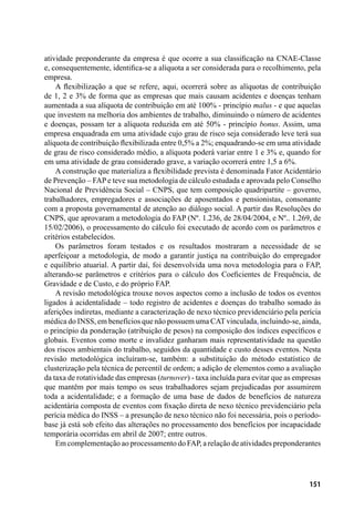 151
atividade preponderante da empresa é que ocorre a sua classificação na CNAE-Classe
e, consequentemente, identifica-se a alíquota a ser considerada para o recolhimento, pela
empresa.
A flexibilização a que se refere, aqui, ocorrerá sobre as alíquotas de contribuição
de 1, 2 e 3% de forma que as empresas que mais causam acidentes e doenças tenham
aumentada a sua alíquota de contribuição em até 100% - princípio malus - e que aquelas
que investem na melhoria dos ambientes de trabalho, diminuindo o número de acidentes
e doenças, possam ter a alíquota reduzida em até 50% - princípio bonus. Assim, uma
empresa enquadrada em uma atividade cujo grau de risco seja considerado leve terá sua
alíquota de contribuição flexibilizada entre 0,5% a 2%; enquadrando-se em uma atividade
de grau de risco considerado médio, a alíquota poderá variar entre 1 e 3% e, quando for
em uma atividade de grau considerado grave, a variação ocorrerá entre 1,5 a 6%.
A construção que materializa a flexibilidade prevista é denominada Fator Acidentário
de Prevenção – FAP e teve sua metodologia de cálculo estudada e aprovada pelo Conselho
Nacional de Previdência Social – CNPS, que tem composição quadripartite – governo,
trabalhadores, empregadores e associações de aposentados e pensionistas, consonante
com a proposta governamental de atenção ao diálogo social. A partir das Resoluções do
CNPS, que aprovaram a metodologia do FAP (Nº. 1.236, de 28/04/2004, e Nº.. 1.269, de
15/02/2006), o processamento do cálculo foi executado de acordo com os parâmetros e
critérios estabelecidos.
Os parâmetros foram testados e os resultados mostraram a necessidade de se
aperfeiçoar a metodologia, de modo a garantir justiça na contribuição do empregador
e equilíbrio atuarial. A partir daí, foi desenvolvida uma nova metodologia para o FAP,
alterando-se parâmetros e critérios para o cálculo dos Coeficientes de Frequência, de
Gravidade e de Custo, e do próprio FAP.
A revisão metodológica trouxe novos aspectos como a inclusão de todos os eventos
ligados à acidentalidade – todo registro de acidentes e doenças do trabalho somado às
aferições indiretas, mediante a caracterização de nexo técnico previdenciário pela perícia
médica do INSS, em benefícios que não possuem uma CAT vinculada, incluindo-se, ainda,
o princípio da ponderação (atribuição de pesos) na composição dos índices específicos e
globais. Eventos como morte e invalidez ganharam mais representatividade na questão
dos riscos ambientais do trabalho, seguidos da quantidade e custo desses eventos. Nesta
revisão metodológica incluíram-se, também: a substituição do método estatístico de
clusterização pela técnica de percentil de ordem; a adição de elementos como a avaliação
da taxa de rotatividade das empresas (turnover) - taxa incluída para evitar que as empresas
que mantêm por mais tempo os seus trabalhadores sejam prejudicadas por assumirem
toda a acidentalidade; e a formação de uma base de dados de benefícios de natureza
acidentária composta de eventos com fixação direta de nexo técnico previdenciário pela
perícia médica do INSS – a presunção de nexo técnico não foi necessária, pois o período-
base já está sob efeito das alterações no processamento dos benefícios por incapacidade
temporária ocorridas em abril de 2007; entre outros.
Em complementação ao processamento do FAP, a relação de atividades preponderantes
 