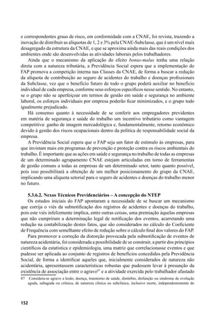 152
e correspondentes graus de risco, em conformidade com a CNAE, foi revista, trazendo a
inovação de distribuir as alíquotas de 1, 2 e 3% pela CNAE-Subclasse, que é um nível mais
desagregado da estrutura da CNAE, e que se aproxima ainda mais das reais condições dos
ambientes onde são desenvolvidas as atividades laborais pelos trabalhadores.
Ainda que o mecanismo da aplicação do efeito bonus-malus tenha uma relação
direta com a natureza tributária, a Previdência Social espera que a implementação do
FAP promova a competição interna nas Classes da CNAE, de forma a buscar a redução
da alíquota de contribuição ao seguro de acidentes do trabalho e doenças profissionais
da Subclasse, vez que o benefício futuro de todo o grupo poderá auxiliar no benefício
individual de cada empresa, conforme seus esforços específicos nesse sentido. No entanto,
se o grupo não se aperfeiçoar em termos de gestão em saúde e segurança no ambiente
laboral, os esforços individuais por empresa poderão ficar minimizados, e o grupo todo
igualmente prejudicado.
Há consenso quanto à necessidade de se conferir aos empregadores previdentes
em matéria de segurança e saúde do trabalho um incentivo tributário como vantagem
competitiva: ganho de imagem mercadológica e, fundamentalmente, retorno econômico
devido à gestão dos riscos ocupacionais dentro da política de responsabilidade social da
empresa.
A Previdência Social espera que o FAP seja um fator de estímulo às empresas, para
que invistam mais em programas de prevenção e proteção contra os riscos ambientais do
trabalho. É importante que as ações em saúde e segurança no trabalho de todas as empresas
de um determinado agrupamento CNAE estejam articuladas em torno de ferramentas
de gestão comuns a todas as empresas de um determinado setor, tanto quanto possível,
pois isso possibilitará a obtenção de um melhor posicionamento do grupo da CNAE,
implicando uma alíquota setorial para o seguro de acidentes e doenças do trabalho menor
no futuro.
5.3.6.2. Nexos Técnicos Previdenciários – A concepção do NTEP
Os estudos iniciais do FAP apontaram a necessidade de se buscar um mecanismo
que corrija o viés da subnotificação dos registros de acidentes e doenças do trabalho,
pois este viés infelizmente implica, entre outras coisas, uma premiação àquelas empresas
que não cumpriram a determinação legal de notificação dos eventos, acarretando uma
redução na contabilização destes fatos, que são considerados no cálculo do Coeficiente
de Frequência com semelhante efeito de redução sobre o cálculo final dos valores do FAP.
Para promover a correção da distorção provocada pela subnotificação de eventos de
natureza acidentária, foi considerada a possibilidade de se construir, a partir dos princípios
científicos da estatística e epidemiologia, uma matriz que correlacionasse eventos e que
pudesse ser aplicada ao conjunto de registros de benefícios concedidos pela Previdência
Social, de forma a identificar aqueles que, inicialmente considerados de natureza não
acidentária, apresentassem características robustas que pudessem levar à presunção da
existência de associação entre o agravo87
e a atividade exercida pelo trabalhador afastado
87	 Considera-se agravo a lesão, doença, transtorno de saúde, distúrbio, disfunção ou síndrome de evolução
aguda, subaguda ou crônica, de natureza clínica ou subclínica, inclusive morte, independentemente do
 