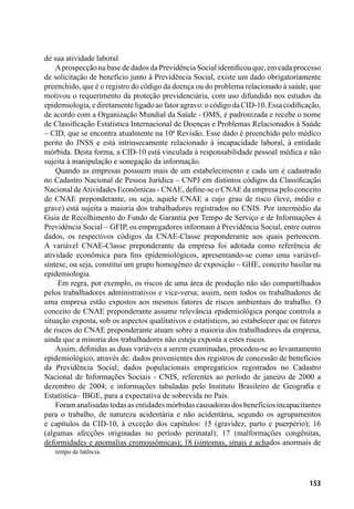 153
de sua atividade laboral.
Aprospecção na base de dados da Previdência Social identificou que, em cada processo
de solicitação de benefício junto à Previdência Social, existe um dado obrigatoriamente
preenchido, que é o registro do código da doença ou do problema relacionado à saúde, que
motivou o requerimento da proteção previdenciária, com uso difundido nos estudos da
epidemiologia, e diretamente ligado ao fator agravo: o código da CID-10. Essa codificação,
de acordo com a Organização Mundial da Saúde - OMS, é padronizada e recebe o nome
de Classificação Estatística Internacional de Doenças e Problemas Relacionados à Saúde
– CID, que se encontra atualmente na 10ª Revisão. Esse dado é preenchido pelo médico
perito do INSS e está intrinsecamente relacionado à incapacidade laboral, à entidade
mórbida. Desta forma, a CID-10 está vinculada à responsabilidade pessoal médica e não
sujeita à manipulação e sonegação da informação.
Quando as empresas possuem mais de um estabelecimento e cada um é cadastrado
no Cadastro Nacional de Pessoa Jurídica – CNPJ em distintos códigos da Classificação
Nacional deAtividades Econômicas - CNAE, define-se o CNAE da empresa pelo conceito
de CNAE preponderante, ou seja, aquele CNAE a cujo grau de risco (leve, médio e
grave) está sujeita a maioria dos trabalhadores registrados no CNIS. Por intermédio da
Guia de Recolhimento do Fundo de Garantia por Tempo de Serviço e de Informações à
Previdência Social – GFIP, os empregadores informam à Previdência Social, entre outros
dados, os respectivos códigos da CNAE-Classe preponderante aos quais pertencem.
A variável CNAE-Classe preponderante da empresa foi adotada como referência de
atividade econômica para fins epidemiológicos, apresentando-se como uma variável-
síntese, ou seja, constitui um grupo homogêneo de exposição – GHE, conceito basilar na
epidemiologia.
Em regra, por exemplo, os riscos de uma área de produção não são compartilhados
pelos trabalhadores administrativos e vice-versa; assim, nem todos os trabalhadores de
uma empresa estão expostos aos mesmos fatores de riscos ambientais do trabalho. O
conceito de CNAE preponderante assume relevância epidemiológica porque controla a
situação exposta, sob os aspectos qualitativos e estatísticos, ao estabelecer que os fatores
de riscos do CNAE preponderante atuam sobre a maioria dos trabalhadores da empresa,
ainda que a minoria dos trabalhadores não esteja exposta a estes riscos.
Assim, definidas as duas variáveis a serem examinadas, procedeu-se ao levantamento
epidemiológico, através de: dados provenientes dos registros de concessão de benefícios
da Previdência Social; dados populacionais empregatícios registrados no Cadastro
Nacional de Informações Sociais - CNIS, referentes ao período de janeiro de 2000 a
dezembro de 2004; e informações tabuladas pelo Instituto Brasileiro de Geografia e
Estatística– IBGE, para a expectativa de sobrevida no País.
Foramanalisadastodasasentidadesmórbidascausadorasdosbenefíciosincapacitantes
para o trabalho, de natureza acidentária e não acidentária, segundo os agrupamentos
e capítulos da CID-10, à exceção dos capítulos: 15 (gravidez, parto e puerpério); 16
(algumas afecções originadas no período perinatal); 17 (malformações congênitas,
deformidades e anomalias cromossômicas); 18 (sintomas, sinais e achados anormais de
tempo de latência.
 