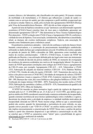 154
exames clínicos e de laboratório, não classificados em outra parte); 20 (causas externas
de morbidade e de mortalidade); e 21 (fatores que influenciam o estado de saúde e o
contato com os serviços de saúde), por não comporem o perfil mórbido ocupacional que
se desejava estudar. Optou-se, ainda, pela exclusão dos agrupamentos B20-B24 (Doença
pelo Vírus da Imunodeficiência Humana – HIV) devido ao forte estigma social.
Apartir de teste de hipótese considerou-se que “pertencer a um determinado segmento
econômico (CNAE-Classe) constitui fator de risco para o trabalhador apresentar um
determinado agrupamento CID-10”88
. Daí denominou-se Nexo Técnico Epidemiológico
Previdenciário - NTEP a relação entre CNAE-Classe e Agrupamento CID-10, conforme a
validade do teste de hipótese. Essa associação, isoladamente, não determina a causalidade;
afinal, as doenças são eventos multicausais complexos. Todavia, esta associação foi
tomada como fundamento para a inferência causal.
Os parâmetros estatísticos adotados – intervalo de confiança e razão de chances foram
bastante conservadores, e a construção do processamento metodológico estabelecido,
utilizando-se dados da base que compreenderam cerca de 10 milhões de eventos captados
no período de janeiro de 2000 a dezembro de 2004, apresentou como resultado uma
matriz de eventos correlacionados – CID-10 e CNAE-Classe. A matriz do NTEP foi
publicada em Decreto, e sua utilização definida pelo ato legal como mais um instrumento
de apoio à tomada de decisão da perícia médica do INSS, no momento de averiguação
da existência da natureza acidentária nos motivos de incapacitação laboral. Os pares da
matriz do NTEP apresentam correlações entre códigos da CNAE-Classe e agrupamentos
da CID-10 como, por exemplo: Agrupamento CID A15 – A19, Tuberculose e CNAE
1533, Fabricação de calçados de material sintético; CID E10 – E14, Diabetes Mellitus
e CNAE 3701, Gestão de redes de esgoto; CID G40 – G47, Transtornos dos nervos, das
raízes e dos plexos nervosos e CNAE 8012, Atividades de transporte de valores; CID H53
e H54, Transtornos visuais e cegueira e CNAE 4743, Comércio varejista de vidros; CID
I80 – I89, Doenças das veias, dos vasos linfáticos e dos gânglios linfáticos e CNAE 1411,
Confecção de roupas íntimas; CID M60 – M79, Transtornos dos tecidos moles e CNAE
2920, Fabricação de caminhões e ônibus; e CID S70 – S79, Traumatismos do quadril e da
coxa e CNAE 4391, Obras de fundações.
O NTEP foi inserido no plano normativo legal a partir da vigência do dispositivo
incluído pela Lei nº. 11.430/2006 no art. 21-A da Lei nº. 8.213/1991, que definiu que a
perícia médica do INSS considerará caracterizada a natureza acidentária da incapacidade,
quando constatar ocorrência de nexo técnico epidemiológico entre o trabalho e o agravo,
decorrente da relação entre a atividade da empresa e a entidade mórbida motivadora da
incapacidade elencada na CID-10. Neste mesmo artigo, define-se que a caracterização
poderá não ocorrer, quando for demonstrada a inexistência do nexo referido, ou seja,
quando estiver presente o par “CID-10 e CNAE” na análise médico-pericial, este fator
não implica necessariamente a caracterização do NTEP. Nesse caso, a análise da perícia
médica a partir dos elementos disponíveis é que definirá a caracterização ou não. Daí
se concluir que o NTEP se caracteriza como “alerta” para a possibilidade de agravo
relacionado ao risco ambiental do trabalho.
88	 Resolução MPS/CNPS Nº. 1.269, de 15 de fevereiro de 2006
 