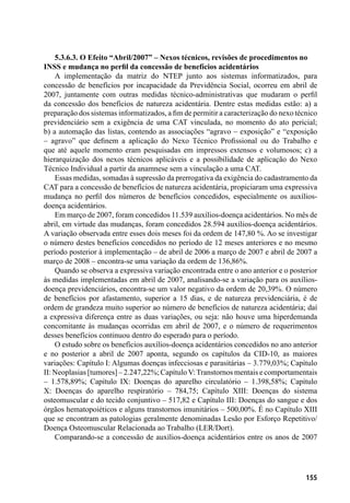 155
5.3.6.3. O Efeito “Abril/2007” – Nexos técnicos, revisões de procedimentos no
INSS e mudança no perfil da concessão de benefícios acidentários
A implementação da matriz do NTEP junto aos sistemas informatizados, para
concessão de benefícios por incapacidade da Previdência Social, ocorreu em abril de
2007, juntamente com outras medidas técnico-administrativas que mudaram o perfil
da concessão dos benefícios de natureza acidentária. Dentre estas medidas estão: a) a
preparação dos sistemas informatizados, a fim de permitir a caracterização do nexo técnico
previdenciário sem a exigência de uma CAT vinculada, no momento do ato pericial;
b) a automação das listas, contendo as associações “agravo – exposição” e “exposição
– agravo” que definem a aplicação do Nexo Técnico Profissional ou do Trabalho e
que até aquele momento eram pesquisadas em impressos extensos e volumosos; c) a
hierarquização dos nexos técnicos aplicáveis e a possibilidade de aplicação do Nexo
Técnico Individual a partir da anamnese sem a vinculação a uma CAT.
Essas medidas, somadas à supressão da prerrogativa da exigência do cadastramento da
CAT para a concessão de benefícios de natureza acidentária, propiciaram uma expressiva
mudança no perfil dos números de benefícios concedidos, especialmente os auxílios-
doença acidentários.
Em março de 2007, foram concedidos 11.539 auxílios-doença acidentários. No mês de
abril, em virtude das mudanças, foram concedidos 28.594 auxílios-doença acidentários.
A variação observada entre esses dois meses foi da ordem de 147,80 %. Ao se investigar
o número destes benefícios concedidos no período de 12 meses anteriores e no mesmo
período posterior à implementação – de abril de 2006 a março de 2007 e abril de 2007 a
março de 2008 – encontra-se uma variação da ordem de 136,86%.
Quando se observa a expressiva variação encontrada entre o ano anterior e o posterior
às medidas implementadas em abril de 2007, analisando-se a variação para os auxílios-
doença previdenciários, encontra-se um valor negativo da ordem de 20,39%. O número
de benefícios por afastamento, superior a 15 dias, e de natureza previdenciária, é de
ordem de grandeza muito superior ao número de benefícios de natureza acidentária; daí
a expressiva diferença entre as duas variações, ou seja: não houve uma hiperdemanda
concomitante às mudanças ocorridas em abril de 2007, e o número de requerimentos
desses benefícios continuou dentro do esperado para o período.
O estudo sobre os benefícios auxílios-doença acidentários concedidos no ano anterior
e no posterior a abril de 2007 aponta, segundo os capítulos da CID-10, as maiores
variações: Capítulo I: Algumas doenças infecciosas e parasitárias – 3.779,03%; Capítulo
II: Neoplasias [tumores] – 2.247,22%; CapítuloV:Transtornos mentais e comportamentais
– 1.578,89%; Capítulo IX: Doenças do aparelho circulatório – 1.398,58%; Capítulo
X: Doenças do aparelho respiratório – 784,75; Capítulo XIII: Doenças do sistema
osteomuscular e do tecido conjuntivo – 517,82 e Capítulo III: Doenças do sangue e dos
órgãos hematopoiéticos e alguns transtornos imunitários – 500,00%. É no Capítulo XIII
que se encontram as patologias geralmente denominadas Lesão por Esforço Repetitivo/
Doença Osteomuscular Relacionada ao Trabalho (LER/Dort).
Comparando-se a concessão de auxílios-doença acidentários entre os anos de 2007
 
