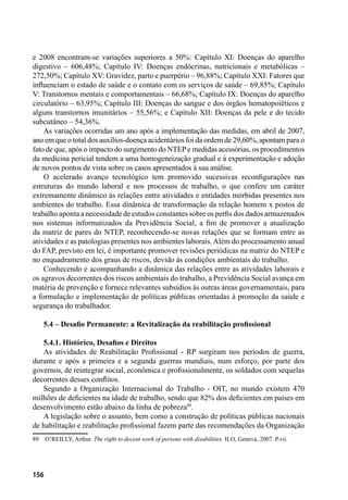 156
e 2008 encontram-se variações superiores a 50%: Capítulo XI: Doenças do aparelho
digestivo – 606,48%; Capítulo IV: Doenças endócrinas, nutricionais e metabólicas –
272,50%; Capítulo XV: Gravidez, parto e puerpério – 96,88%; Capítulo XXI: Fatores que
influenciam o estado de saúde e o contato com os serviços de saúde – 69,85%; Capítulo
V: Transtornos mentais e comportamentais – 66,68%; Capítulo IX: Doenças do aparelho
circulatório – 63,95%; Capítulo III: Doenças do sangue e dos órgãos hematopoiéticos e
alguns transtornos imunitários – 55,56%; e Capítulo XII: Doenças da pele e do tecido
subcutâneo – 54,36%.
As variações ocorridas um ano após a implementação das medidas, em abril de 2007,
ano em que o total dos auxílios-doença acidentários foi da ordem de 29,60%, apontam para o
fato de que, após o impacto do surgimento do NTEPe medidas acessórias, os procedimentos
da medicina pericial tendem a uma homogeneização gradual e à experimentação e adoção
de novos pontos de vista sobre os casos apresentados à sua análise.
O acelerado avanço tecnológico tem promovido sucessivas reconfigurações nas
estruturas do mundo laboral e nos processos de trabalho, o que confere um caráter
extremamente dinâmico às relações entre atividades e entidades mórbidas presentes nos
ambientes do trabalho. Essa dinâmica de transformação da relação homem x postos de
trabalho aponta a necessidade de estudos constantes sobre os perfis dos dados armazenados
nos sistemas informatizados da Previdência Social, a fim de promover a atualização
da matriz de pares do NTEP, reconhecendo-se novas relações que se formam entre as
atividades e as patologias presentes nos ambientes laborais.Além do processamento anual
do FAP, previsto em lei, é importante promover revisões periódicas na matriz do NTEP e
no enquadramento dos graus de riscos, devido ás condições ambientais do trabalho.
Conhecendo e acompanhando a dinâmica das relações entre as atividades laborais e
os agravos decorrentes dos riscos ambientais do trabalho, a Previdência Social avança em
matéria de prevenção e fornece relevantes subsídios às outras áreas governamentais, para
a formulação e implementação de políticas públicas orientadas à promoção da saúde e
segurança do trabalhador.
5.4 – Desafio Permanente: a Revitalização da reabilitação profissional
5.4.1. Histórico, Desafios e Direitos
As atividades de Reabilitação Profissional - RP surgiram nos períodos de guerra,
durante e após a primeira e a segunda guerras mundiais, num esforço, por parte dos
governos, de reintegrar social, econômica e profissionalmente, os soldados com sequelas
decorrentes desses conflitos.
Segundo a Organização Internacional do Trabalho - OIT, no mundo existem 470
milhões de deficientes na idade de trabalho, sendo que 82% dos deficientes em países em
desenvolvimento estão abaixo da linha de pobreza89
.
A legislação sobre o assunto, bem como a construção de políticas públicas nacionais
de habilitação e reabilitação profissional fazem parte das recomendações da Organização
89	 O’REILLY, Arthur. The right to decent work of persons with disabilities. ILO, Geneva, 2007. P.vii.
 