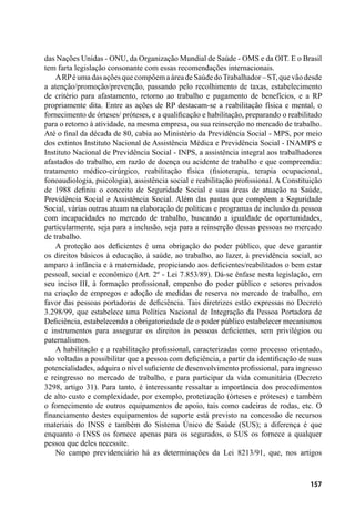157
das Nações Unidas - ONU, da Organização Mundial de Saúde - OMS e da OIT. E o Brasil
tem farta legislação consonante com essas recomendações internacionais.
ARPé uma das ações que compõema área de Saúde doTrabalhador – ST, que vão desde
a atenção/promoção/prevenção, passando pelo recolhimento de taxas, estabelecimento
de critério para afastamento, retorno ao trabalho e pagamento de benefícios, e a RP
propriamente dita. Entre as ações de RP destacam-se a reabilitação física e mental, o
fornecimento de órteses/ próteses, e a qualificação e habilitação, preparando o reabilitado
para o retorno à atividade, na mesma empresa, ou sua reinserção no mercado de trabalho.
Até o final da década de 80, cabia ao Ministério da Previdência Social - MPS, por meio
dos extintos Instituto Nacional de Assistência Médica e Previdência Social - INAMPS e
Instituto Nacional de Previdência Social - INPS, a assistência integral aos trabalhadores
afastados do trabalho, em razão de doença ou acidente de trabalho e que compreendia:
tratamento médico-cirúrgico, reabilitação física (fisioterapia, terapia ocupacional,
fonoaudiologia, psicologia), assistência social e reabilitação profissional. A Constituição
de 1988 definiu o conceito de Seguridade Social e suas áreas de atuação na Saúde,
Previdência Social e Assistência Social. Além das pastas que compõem a Seguridade
Social, várias outras atuam na elaboração de políticas e programas de inclusão da pessoa
com incapacidades no mercado de trabalho, buscando a igualdade de oportunidades,
particularmente, seja para a inclusão, seja para a reinserção dessas pessoas no mercado
de trabalho.
A proteção aos deficientes é uma obrigação do poder público, que deve garantir
os direitos básicos à educação, à saúde, ao trabalho, ao lazer, à previdência social, ao
amparo à infância e à maternidade, propiciando aos deficientes/reabilitados o bem estar
pessoal, social e econômico (Art. 2º - Lei 7.853/89). Dá-se ênfase nesta legislação, em
seu inciso III, à formação profissional, empenho do poder público e setores privados
na criação de empregos e adoção de medidas de reserva no mercado de trabalho, em
favor das pessoas portadoras de deficiência. Tais diretrizes estão expressas no Decreto
3.298/99, que estabelece uma Política Nacional de Integração da Pessoa Portadora de
Deficiência, estabelecendo a obrigatoriedade de o poder público estabelecer mecanismos
e instrumentos para assegurar os direitos às pessoas deficientes, sem privilégios ou
paternalismos.
A habilitação e a reabilitação profissional, caracterizadas como processo orientado,
são voltadas a possibilitar que a pessoa com deficiência, a partir da identificação de suas
potencialidades, adquira o nível suficiente de desenvolvimento profissional, para ingresso
e reingresso no mercado de trabalho, e para participar da vida comunitária (Decreto
3298, artigo 31). Para tanto, é interessante ressaltar a importância dos procedimentos
de alto custo e complexidade, por exemplo, protetização (órteses e próteses) e também
o fornecimento de outros equipamentos de apoio, tais como cadeiras de rodas, etc. O
financiamento destes equipamentos de suporte está previsto na concessão de recursos
materiais do INSS e também do Sistema Único de Saúde (SUS); a diferença é que
enquanto o INSS os fornece apenas para os segurados, o SUS os fornece a qualquer
pessoa que deles necessite.
No campo previdenciário há as determinações da Lei 8213/91, que, nos artigos
 