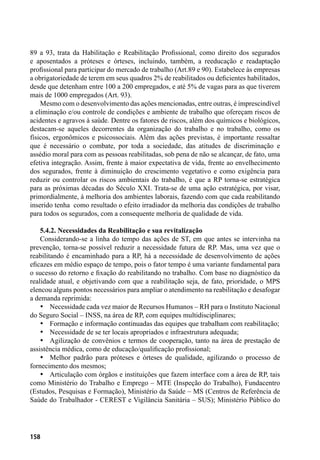 158
89 a 93, trata da Habilitação e Reabilitação Profissional, como direito dos segurados
e aposentados a próteses e órteses, incluindo, também, a reeducação e readaptação
profissional para participar do mercado de trabalho (Art.89 e 90). Estabelece às empresas
a obrigatoriedade de terem em seus quadros 2% de reabilitados ou deficientes habilitados,
desde que detenham entre 100 a 200 empregados, e até 5% de vagas para as que tiverem
mais de 1000 empregados (Art. 93).
Mesmo com o desenvolvimento das ações mencionadas, entre outras, é imprescindível
a eliminação e/ou controle de condições e ambiente de trabalho que ofereçam riscos de
acidentes e agravos à saúde. Dentre os fatores de riscos, além dos químicos e biológicos,
destacam-se aqueles decorrentes da organização do trabalho e no trabalho, como os
físicos, ergonômicos e psicossociais. Além das ações previstas, é importante ressaltar
que é necessário o combate, por toda a sociedade, das atitudes de discriminação e
assédio moral para com as pessoas reabilitadas, sob pena de não se alcançar, de fato, uma
efetiva integração. Assim, frente à maior expectativa de vida, frente ao envelhecimento
dos segurados, frente à diminuição do crescimento vegetativo e como exigência para
reduzir ou controlar os riscos ambientais do trabalho, é que a RP torna-se estratégica
para as próximas décadas do Século XXI. Trata-se de uma ação estratégica, por visar,
primordialmente, à melhoria dos ambientes laborais, fazendo com que cada reabilitando
inserido tenha como resultado o efeito irradiador da melhoria das condições de trabalho
para todos os segurados, com a consequente melhoria de qualidade de vida.
5.4.2. Necessidades da Reabilitação e sua revitalização
Considerando-se a linha do tempo das ações de ST, em que antes se intervinha na
prevenção, torna-se possível reduzir a necessidade futura de RP. Mas, uma vez que o
reabilitando é encaminhado para a RP, há a necessidade de desenvolvimento de ações
eficazes em médio espaço de tempo, pois o fator tempo é uma variante fundamental para
o sucesso do retorno e fixação do reabilitando no trabalho. Com base no diagnóstico da
realidade atual, e objetivando com que a reabilitação seja, de fato, prioridade, o MPS
elencou alguns pontos necessários para ampliar o atendimento na reabilitação e desafogar
a demanda reprimida:
•	 Necessidade cada vez maior de Recursos Humanos – RH para o Instituto Nacional
do Seguro Social – INSS, na área de RP, com equipes multidisciplinares;
•	 Formação e informação continuadas das equipes que trabalham com reabilitação;
•	 Necessidade de se ter locais apropriados e infraestrutura adequada;
•	 Agilização de convênios e termos de cooperação, tanto na área de prestação de
assistência médica, como de educação/qualificação profissional;
•	 Melhor padrão para próteses e órteses de qualidade, agilizando o processo de
fornecimento dos mesmos;
•	 Articulação com órgãos e instituições que fazem interface com a área de RP, tais
como Ministério do Trabalho e Emprego – MTE (Inspeção do Trabalho), Fundacentro
(Estudos, Pesquisas e Formação), Ministério da Saúde – MS (Centros de Referência de
Saúde do Trabalhador - CEREST e Vigilância Sanitária – SUS); Ministério Público do
 