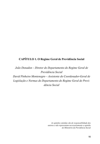 15
CAPÍTULO 1. O Regime Geral de Previdência Social
João Donadon – Diretor do Departamento do Regime Geral de
Previdência Social
David Pinheiro Montenegro – Assistente do Coordenador-Geral de
Legislação e Normas do Departamento do Regime Geral de Previ-
dência Social
As opiniões emitidas são de responsabilidade dos
autores e não representam necessariamente a opinião
do Ministério da Previdência Social
 
