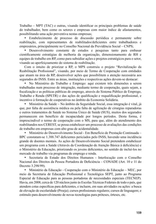 159
Trabalho – MPT (TAC) e outras, visando identificar os principais problemas de saúde
do trabalhador, bem como os setores e empresas com maior índice de afastamentos,
possibilitando uma ação preventiva nestas empresas;
•	 Estabelecimento de processo de discussão periódica e permanente sobre
reabilitação, com representantes de reabilitados/deficientes entre trabalhadores e
empresários, principalmente no Conselho Nacional da Previdência Social – CNPS;
•	 Desenvolvimento constante de estudos e pesquisas tanto para embasar
cientificamente estratégias de melhoria da organização, dimensionamento de RH e
equipes de trabalho em RP, como para subsidiar ações e projetos estratégicos para o setor,
visando ao aperfeiçoamento do sistema de reabilitação.
Com o intuito de priorizar a RP, o MPS construiu o projeto “Revitalização da
Reabilitação Profissional”, visando, por meio de Termo de Cooperação com entidades
que atuam na área da RP, desenvolver ações que possibilitem a atenção necessária aos
segurados do INSS. Entre as áreas, instituições e respectivas ações devem-se destacar:
•	 No Ministério do Trabalho e Emprego: aqui existem três dimensões a serem
trabalhadas num processo de integração, mediante termo de cooperação, quais sejam, a
fiscalização e as políticas públicas de emprego, através do Sistema Público de Emprego,
Trabalho e Renda (SPETR) e das ações de qualificação e requalificação profissional, e
incentivo à formação de cooperativas no âmbito da Economia Solidária.
•	 Ministério da Saúde – No âmbito da Seguridade Social, essa integração é vital, já
que, por falta de assistência médica ou pela falta de agilização de cirurgias reparadoras
e outros tratamentos de Saúde no Sistema Único de Saúde (SUS), muitos dos segurados
permanecem em benefício de incapacidade por longos períodos. Desta forma, é
imprescindível o termo de cooperação com o MS, para que, além do atendimento dos
reabilitandos nos CEREST, se possa estabelecer um processo de avaliações das condições
de trabalho em empresas com alto grau de acidentalidade.
•	 Ministério do Desenvolvimento Social - Em Benefício de Prestação Continuada –
BPC constatam-se 1.388.747 deficientes periciados pelo INSS, havendo uma incidência
grande de doentes mentais. As ações de Desenvolvimento Social pretendem estabelecer
um programa com a Saúde (Através da Coordenação de Atenção Básica à deficiência) e
o Ministério da Educação, priorizando os jovens deficientes, no sentido de incluí-los no
mercado de trabalho via programas de emprego e renda.
•	 Secretaria de Estado dos Direitos Humanos - Interlocução com o Conselho
Nacional dos Direitos da Pessoa Portadora de Deficiência – CONADE (Art. 10 e 11 do
Decreto 3.298/99).
•	 Ministério da Educação - Cooperação com o Ministério da Educação – MEC, por
meio da Secretaria de Educação Profissional e Tecnológica SEPT, junto ao Programa
Especial de Educação para as pessoas portadoras de necessidades especiais (TECNEP).
Havia, em 2008, cerca de 120 núcleos junto às Escolas Técnicas Federais de todo o país, que
atendem cotas específicas para deficientes, e incluem, em suas atividades ou ações: a busca
de elevação de escolaridade (Proeja); cursos profissionais regulares; cursos de linguagem; e
estímulo para desenvolvimento de novas tecnologias para próteses, órteses, etc.
 