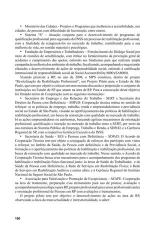 160
•	 Ministério das Cidades - Projetos e Programas que melhorem a acessibilidade, nas
cidades, de pessoas com dificuldade de locomoção, entre outros.
•	 Sistema “S” – Atuação conjunta para o desenvolvimento de programas de
qualificação profissional para segurados do INSS em processo de reabilitação profissional,
com a finalidade de reingressá-los no mercado de trabalho, contribuindo para a sua
melhoria de vida, no sentido material e psicológico.
•	 Entidades de Empresários e Trabalhadores – Fortalecimento do Diálogo Social por
meio de reuniões de sensibilização, com ênfase no fortalecimento da prevenção geral de
acidentes e cumprimento das quotas; estímulo aos Sindicatos para que realizem ampla
campanhademelhoriadosambientesdotrabalho,fiscalizando,acompanhandoenegociando
cláusulas e desenvolvimento de ações de responsabilidade social; estímulo à certificação
internacional de responsabilidade social da Social AccountAbility 8000 (SA8000).
Visando priorizar a RP, no ano de 2008, o MPS construiu, dentro do projeto
“Revitalização da Reabilitação Profissional”, um Projeto Piloto para o Estado de São
Paulo, que tem por objetivo colocar em uma mesma discussão e proposição o conjunto de
instituições no Estado de SP que atuam na área de RP. Para a consecução deste objetivo
foi firmado termo de Cooperação com as seguintes instituições:
•	 Secretaria do Emprego e das Relações do Trabalho - SERT e Secretaria dos
Direitos da Pessoa com Deficiência – SDPcD: Cooperação técnica mútua no sentido de
reforçar: a) as políticas de emprego, trabalho, renda e empreendedorismo e previdência
social no Estado de São Paulo, visando ao aperfeiçoamento das políticas de habilitação e
reabilitação profissional, em busca da reinserção com qualidade no mercado de trabalho;
b) as ações empreendedoras ou autônomas, buscando agilizar mecanismos de orientação
profissional, qualificação e inserção no mercado de trabalho entre a SERT, por meio da
sua estrutura do Sistema Público de Emprego, Trabalho e Renda, a SDPcD, e a Gerência
Regional de SP, com a respectiva Gerência Executiva do INSS.
•	 Secretaria de Saúde - SES e Pessoas com Deficiência – SDPcD: O Acordo de
Cooperação Técnica tem por objeto a conjugação de esforços dos partícipes com vistas
a reforçar, no âmbito da Saúde, da Pessoa com deficiência e da Previdência Social, a
formação e o aperfeiçoamento das políticas de habilitação e reabilitação profissional, em
busca da reinserção com qualidade no mercado de trabalho. Nesse sentido, o Acordo de
Cooperação Técnica busca criar mecanismos para o acompanhamento dos programas de
habilitação e reabilitação físico-funcional junto: às áreas de Saúde do Trabalhador, e de
Saúde da Pessoa com Deficiência; à Rede de Serviços em Reabilitação Física; à Rede
de Serviços em Reabilitação Auditiva e outras afins; e à Gerência Regional do Instituto
Nacional de Seguro Social de São Paulo.
•	 Associação para Valorização e Promoção de Excepcionais – AVAPE: Cooperação
na área de tratamento, preparação e/ou treinamento para uso de prótese, avaliação e
acompanhamento psicológico para RP, preparo profissional para cursos profissionalizantes
e orientação profissional de Pessoas em RP com avaliações e treinamentos;
O projeto piloto tem por objetivo o desenvolvimento de ações na área de RP,
observando a ótica da transversalidade e intersetorialidade, a saber:
 