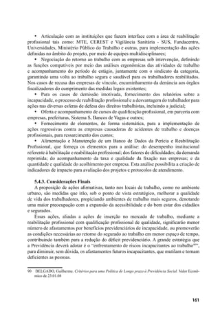 161
•	 Articulação com as instituições que fazem interface com a área de reabilitação
profissional tais como: MTE, CEREST e Vigilância Sanitária - SUS, Fundacentro,
Universidades, Ministério Público do Trabalho e outras, para implementação das ações
definidas no âmbito do projeto, por meio de equipes multidisciplinares;
•	 Negociação do retorno ao trabalho com as empresas sob intervenção, definindo
as funções compatíveis por meio das análises ergonômicas das atividades de trabalho
e acompanhamento do período de estágio, juntamente com o sindicato da categoria,
garantindo uma volta ao trabalho segura e saudável para os trabalhadores reabilitados.
Nos casos de recusa das empresas de vínculo, encaminhamento da denúncia aos órgãos
fiscalizadores do cumprimento das medidas legais existentes;
•	 Para os casos de demissão imotivada, fornecimento dos relatórios sobre a
incapacidade, o processo de reabilitação profissional e a desvantagem do trabalhador para
ações nas diversas esferas de defesa dos direitos trabalhistas, incluindo a judicial;
•	 Oferta e acompanhamento de cursos de qualificação profissional, em parceria com
empresas, prefeituras, Sistema S, Bancos de Vagas e outros;
•	 Fornecimento de elementos, de forma sistemática, para a implementação de
ações regressivas contra as empresas causadoras de acidentes de trabalho e doenças
profissionais, para ressarcimento dos custos;
•	 Alimentação e Manutenção de um Banco de Dados da Perícia e Reabilitação
Profissional, que forneça os elementos para a análise: do desempenho institucional
referente à habilitação e reabilitação profissional; dos fatores de dificuldades; da demanda
reprimida; do acompanhamento da taxa e qualidade da fixação nas empresas; e da
quantidade e qualidade do acolhimento por empresa. Esta análise possibilita a criação de
indicadores de impacto para avaliação dos projetos e protocolos de atendimento.
5.4.3. Considerações Finais
A proposição de ações afirmativas, tanto nos locais de trabalho, como no ambiente
urbano, são medidas que irão, sob o ponto de vista estratégico, melhorar a qualidade
de vida dos trabalhadores, propiciando ambientes de trabalho mais seguros, denotando
uma maior preocupação com a expansão da acessibilidade e do bem estar dos cidadãos
e segurados.
Essas ações, aliadas a ações de inserção no mercado de trabalho, mediante a
reabilitação profissional com qualificação profissional de qualidade, significarão menor
número de afastamentos por benefícios previdenciários de incapacidade, ou promoverão
as condições necessárias ao retorno do segurado ao trabalho em menor espaço de tempo,
contribuindo também para a redução do déficit previdenciário. A grande estratégia que
a Previdência deverá adotar é o “enfrentamento de riscos incapacitantes ao trabalho90
”,
para diminuir, sem dúvida, os afastamentos futuros incapacitantes, que mutilam e tornam
deficientes as pessoas.
90	 DELGADO, Guilherme. Critérios para uma Política de Longo prazo à Previdência Social. Valor Econô-
mico de 23.01.08
 