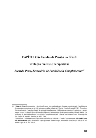 163
CAPÍTULO 6. Fundos de Pensão no Brasil:
evolução recente e perspectivas
Ricardo Pena, Secretário de Previdência Complementar91
91	 Ricardo Pena é economista e demógrafo, com pós-graduação em finanças e atuária pela Faculdade de
Economia e Administração da USP, e doutor pela Faculdade de Ciências Econômicas da UFMG. É Auditor-
Fiscal da Receita Federal do Brasil do Ministério da Fazenda. Foi Diretor de Assuntos Econômicos e, atual-
mente, exerce o cargo de Secretário de Previdência Complementar do Ministério da Previdência Social. Foi
professor de pós-graduação em Previdência Complementar pela FGV-DF e é autor do livro “A demografia
dos fundos de pensão”, da coleção MPS, 2007.
	 Contou com a colaboração do Especialista em Políticas Públicas e Gestão Governamental, Sérgio Ricardo
dos Santos Rosa, que é economista e pós-graduado em sociologia, atualmente exercendo a função de As-
sessor Especial da SPC/MPS.
 