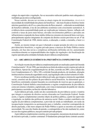 169
estágio da supervisão e regulação, faz-se necessário rediscutir padrões mais adequados à
realidadequejáestáseconfigurando.
Nesse sentido, devem ser revistas as atuais regras de investimentos, vis-à-vis à
necessidade de rentabilidade dos planos de benefícios – não mais fixada no histórico limite
máximo quantitativo de 6% a.a. para desconto do fluxo atuarial –, sobretudo na modalidade
de benefício definido, à luz de um ambiente econômico com crescimento sustentável. A
evidência desta sustentabilidade pode ser explicada por inúmeros fatores: inflação sob
controle e taxas de juros mais baixas; elevados investimentos públicos e privados em
infraestrutura e expansão da classe média; ênfase no consumo em massa de bens e serviços,
principalmente aqueles integrantes do conjunto de direitos sociais previstos no art. 6º da
Constituição Federal de 1988, dentre outros, a educação, a saúde, a moradia, o lazer e a
segurança.
Assim, ao mesmo tempo em que é chamado a ocupar posição de relevo no sistema
previdenciário brasileiro, o regime privado passa a merecer do Poder Público maior
atenção, em face das novas e complexas atribuições definidas em lei, aumentando
consideravelmente as responsabilidades dos órgãos de regulação e de fiscalização do
regimeoperadopelasentidadesfechadasdeprevidênciacomplementar.
6.3 – Arcabouço jurídico da previdência complementar
Aevolução recente da previdência complementar pode ser analisada a partir da Emenda
Constitucional nº. 20, de 1998, que introduziu no título da ordem social o regime privado de
previdência. Apesar de a regulamentação ter, de fato, ocorrido em 2001, com a edição das
Leis Complementares nºs. 108 e 109, a referida Emenda produziu, de imediato, alteração
institucionalnosistemadeseguridadesocial,cujalegislaçãocabeexclusivamenteàUnião.
O novo arcabouço jurídico da previdência privada, que integra o sistema de seguridade
social, constitui um dos pilares da previdência social brasileira. Ao determinar que os
benefícios contratados estejam baseados na constituição de reservas que os garantam, a
Constituição Federal definiu conceitualmente o regime complementar de previdência
como um sistema voluntário, capitalizado, com vistas à manutenção do padrão de vida dos
participanteseassistidos,nafasedevidanãolaborativa.
A previdência privada, sendo um dos sustentáculos da previdência social, é matéria
que integra o conjunto de direitos sociais elencados na Constituição Federal. Sendo
assim, o regime complementar constitui objeto de política pública, a partir da supervisão
e regulação, no âmbito das políticas de natureza social. Dado o caráter contributivo do
regime de previdência complementar, a provisão de renda ao trabalhador, em razão da
incapacitação temporária ou permanente para o trabalho, constitui contrapartida de
direito pactuada, e não mero amparo do Poder Público a quem se encontra em estado de
necessidade. No caso dos fundos de pensão, a contrapartida se faz não mediante lei, como
nocasodosregimespúblicos,masporcontratoprivadopróprio.
Aprevidência complementar constitui, por conseguinte, mecanismo de proteção social,
de iniciativa privada, e caráter contratual. O fundamento principal deste contrato assenta-
 