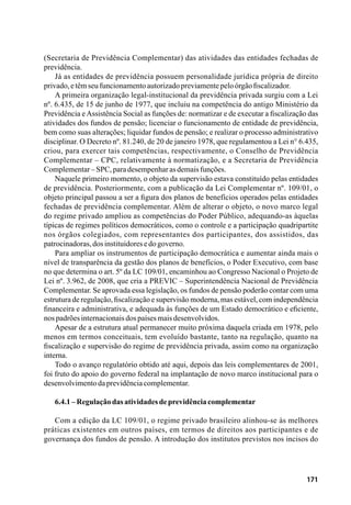 171
(Secretaria de Previdência Complementar) das atividades das entidades fechadas de
previdência.
Já as entidades de previdência possuem personalidade jurídica própria de direito
privado,etêmseufuncionamentoautorizadopreviamentepeloórgãofiscalizador.
A primeira organização legal-institucional da previdência privada surgiu com a Lei
nº. 6.435, de 15 de junho de 1977, que incluiu na competência do antigo Ministério da
Previdência eAssistência Social as funções de: normatizar e de executar a fiscalização das
atividades dos fundos de pensão; licenciar o funcionamento de entidade de previdência,
bem como suas alterações; liquidar fundos de pensão; e realizar o processo administrativo
disciplinar. O Decreto nº. 81.240, de 20 de janeiro 1978, que regulamentou a Lei n° 6.435,
criou, para exercer tais competências, respectivamente, o Conselho de Previdência
Complementar – CPC, relativamente à normatização, e a Secretaria de Previdência
Complementar–SPC,paradesempenharasdemaisfunções.
Naquele primeiro momento, o objeto da supervisão estava constituído pelas entidades
de previdência. Posteriormente, com a publicação da Lei Complementar nº. 109/01, o
objeto principal passou a ser a figura dos planos de benefícios operados pelas entidades
fechadas de previdência complementar. Além de alterar o objeto, o novo marco legal
do regime privado ampliou as competências do Poder Público, adequando-as àquelas
típicas de regimes políticos democráticos, como o controle e a participação quadripartite
nos órgãos colegiados, com representantes dos participantes, dos assistidos, das
patrocinadoras,dosinstituidoresedogoverno.
Para ampliar os instrumentos de participação democrática e aumentar ainda mais o
nível de transparência da gestão dos planos de benefícios, o Poder Executivo, com base
no que determina o art. 5º da LC 109/01, encaminhou ao Congresso Nacional o Projeto de
Lei nº. 3.962, de 2008, que cria a PREVIC – Superintendência Nacional de Previdência
Complementar. Se aprovada essa legislação, os fundos de pensão poderão contar com uma
estrutura de regulação, fiscalização e supervisão moderna, mas estável, com independência
financeira e administrativa, e adequada às funções de um Estado democrático e eficiente,
nospadrõesinternacionaisdospaísesmaisdesenvolvidos.
Apesar de a estrutura atual permanecer muito próxima daquela criada em 1978, pelo
menos em termos conceituais, tem evoluído bastante, tanto na regulação, quanto na
fiscalização e supervisão do regime de previdência privada, assim como na organização
interna.
Todo o avanço regulatório obtido até aqui, depois das leis complementares de 2001,
foi fruto do apoio do governo federal na implantação de novo marco institucional para o
desenvolvimentodaprevidênciacomplementar.
6.4.1–Regulaçãodasatividadesdeprevidênciacomplementar
Com a edição da LC 109/01, o regime privado brasileiro alinhou-se às melhores
práticas existentes em outros países, em termos de direitos aos participantes e de
governança dos fundos de pensão. A introdução dos institutos previstos nos incisos do
 