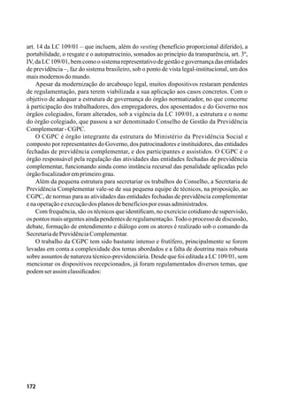 172
art. 14 da LC 109/01 – que incluem, além do vesting (benefício proporcional diferido), a
portabilidade, o resgate e o autopatrocínio, somados ao princípio da transparência, art. 3º,
IV, da LC 109/01, bem como o sistema representativo de gestão e governança das entidades
de previdência –, faz do sistema brasileiro, sob o ponto de vista legal-institucional, um dos
maismodernosdomundo.
Apesar da modernização do arcabouço legal, muitos dispositivos restaram pendentes
de regulamentação, para terem viabilizada a sua aplicação aos casos concretos. Com o
objetivo de adequar a estrutura de governança do órgão normatizador, no que concerne
à participação dos trabalhadores, dos empregadores, dos aposentados e do Governo nos
órgãos colegiados, foram alterados, sob a vigência da LC 109/01, a estrutura e o nome
do órgão colegiado, que passou a ser denominado Conselho de Gestão da Previdência
Complementar-CGPC.
O CGPC é órgão integrante da estrutura do Ministério da Previdência Social e
composto por representantes do Governo, dos patrocinadores e instituidores, das entidades
fechadas de previdência complementar, e dos participantes e assistidos. O CGPC é o
órgão responsável pela regulação das atividades das entidades fechadas de previdência
complementar, funcionando ainda como instância recursal das penalidade aplicadas pelo
órgãofiscalizadoremprimeirograu.
Além da pequena estrutura para secretariar os trabalhos do Conselho, a Secretaria de
Previdência Complementar vale-se de sua pequena equipe de técnicos, na proposição, ao
CGPC, de normas para as atividades das entidades fechadas de previdência complementar
enaoperaçãoeexecuçãodosplanosdebenefíciosporessasadministrados.
Com frequência, são os técnicos que identificam, no exercício cotidiano de supervisão,
os pontos mais urgentes ainda pendentes de regulamentação.Todo o processo de discussão,
debate, formação de entendimento e diálogo com os atores é realizado sob o comando da
SecretariadePrevidênciaComplementar.
O trabalho da CGPC tem sido bastante intenso e frutífero, principalmente se forem
levadas em conta a complexidade dos temas abordados e a falta de doutrina mais robusta
sobre assuntos de natureza técnico-previdenciária. Desde que foi editada a LC 109/01, sem
mencionar os dispositivos recepcionados, já foram regulamentados diversos temas, que
podemserassimclassificados:
 