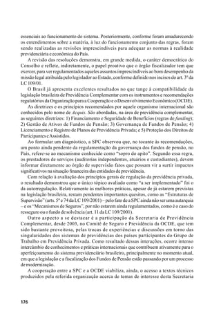 176
essenciais ao funcionamento do sistema. Posteriormente, conforme foram amadurecendo
os entendimentos sobre a matéria, à luz do funcionamento conjunto das regras, foram
sendo realizadas as revisões imprescindíveis para adequar as normas à realidade
previdenciáriaeeconômicadoPaís.
A revisão das resoluções demonstra, em grande medida, o caráter democrático do
Conselho e reflete, indiretamente, o papel proativo que o órgão fiscalizador tem que
exercer, para ver regulamentados aqueles assuntos imprescindíveis ao bom desempenho da
missão legal atribuída pelo legislador ao Estado, conforme definido nos incisos do art. 3º da
LC109/01.
O Brasil já apresenta excelentes resultados no que tange à compatibilidade da
legislação brasileira de Previdência Complementar com os instrumentos e recomendações
regulatóriosdaOrganizaçãoparaaCooperaçãoeoDesenvolvimentoEconômico(OCDE).
As diretrizes e os princípios recomendados por aquele organismo internacional são
conhecidos pelo nome de Acquis. São abordadas, na área de previdência complementar,
as seguintes diretrizes: 1) Financiamento e Seguridade de Benefícios (regras de funding);
2) Gestão de Ativos de Fundos de Pensão; 3) Governança de Fundos de Pensão; 4)
Licenciamento e Registro de Planos de Previdência Privada; e 5) Proteção dos Direitos de
ParticipanteseAssistidos.
Ao formular um diagnóstico, a SPC observou que, no tocante às recomendações,
um ponto ainda pendente da regulamentação da governança dos fundos de pensão, no
País, refere-se ao mecanismo conhecido como “sopro do apito”. Segundo essa regra,
os prestadores de serviços (auditorias independentes, atuários e custodiantes), devem
informar diretamente ao órgão de supervisão fatos que possam vir a surtir impactos
significativosnasituaçãofinanceiradasentidadesdeprevidência.
Com relação à avaliação dos princípios gerais de regulação da previdência privada,
o resultado demonstrou que o único tópico avaliado como “a ser implementado” foi o
da autorregulação. Relativamente às melhores práticas, apesar de já estarem previstas
na legislação brasileira, restam pendentes importantes quesitos, como as “Estruturas de
Supervisão” (arts. 5º e 74 da LC 109/2001) – pelo fato de a SPC ainda não ser uma autarquia
– e os “Mecanismos de Seguros”, por não estarem ainda regulamentados, como é o caso do
resseguroouofundodesolvência(art.11daLC109/2001).
Outro aspecto a se destacar é a participação da Secretaria de Previdência
Complementar, desde 2003, no Comitê de Seguro e Previdência da OCDE, que tem
sido bastante proveitosa, pelas trocas de experiências e discussões em torno das
singularidades dos sistemas de previdências dos países participantes do Grupo de
Trabalho em Previdência Privada. Como resultado dessas interações, ocorre intenso
intercâmbio de conhecimentos e práticas internacionais que contribuem ativamente para o
aperfeiçoamento do sistema previdenciário brasileiro, principalmente no momento atual,
em que a legislação e a fiscalização dos Fundos de Pensão estão passando por um processo
demodernização.
A cooperação entre a SPC e a OCDE viabiliza, ainda, o acesso a textos técnicos
produzidos pela referida organização acerca de temas de interesse desta Secretaria
 