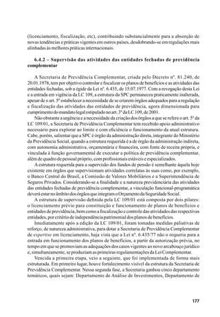177
(licenciamento, fiscalização, etc), contribuindo substancialmente para a absorção de
novas tendências e práticas vigentes em outros países, desdobrando-se em regulações mais
alinhadasàsmelhorespráticasinternacionais.
6.4.2 – Supervisão das atividades das entidades fechadas de previdência
complementar
A Secretaria de Previdência Complementar, criada pelo Decreto nº. 81.240, de
20.01.1978, tem por objetivo controlar e fiscalizar os planos de benefícios e as atividades das
entidades fechadas, sob a égide da Lei nº. 6.435, de 15.07.1977. Com a revogação desta Lei
e a entrada em vigência da LC 109, a estrutura da SPC permaneceu praticamente inalterada,
apesar de o art. 5º estabelecer a necessidade de se criarem órgãos adequados para a regulação
e fiscalização das atividades das entidades de previdência, agora dimensionada para
cumprimentodomandatolegalestipuladonoart.3ºdaLC109,de2001.
Não obstante a urgência e a necessidade da criação dos órgãos a que se refere o art. 5º da
LC 109/01, a Secretaria de Previdência Complementar tem recebido apoio administrativo
necessário para explorar ao limite e com eficiência o funcionamento da atual estrutura.
Cabe, porém, salientar que a SPC é órgão da administração direta, integrante do Ministério
da Previdência Social, quando a estrutura requerida é a de órgão da administração indireta,
com autonomia administrativa, orçamentária e financeira, com fonte de receita própria, e
vinculada à função governamental de executar a política de previdência complementar,
alémdequadrodepessoalpróprio,comprofissionaisestáveiseespecializados.
A estrutura requerida para a supervisão dos fundos de pensão é semelhante àquela hoje
existente em órgãos que supervisionam atividades correlatas às suas como, por exemplo,
o Banco Central do Brasil, a Comissão de Valores Mobiliários e a Superintendência de
Seguros Privados. Considerando-se a finalidade e a natureza previdenciária das atividades
das entidades fechadas de previdência complementar, a vinculação funcional-programática
deveráestarnoâmbitodosórgãosqueintegramoOrçamentodaSeguridadeSocial.
A estrutura de supervisão definida pela LC 109/01 está composta por dois pilares:
o licenciamento prévio para constituição e funcionamento de planos de benefícios e
entidades de previdência, bem como a fiscalização e controle das atividades das respectivas
entidades,porcritériodeindependênciapatrimonialdosplanosdebenefícios.
Imediatamente após a edição da LC 109/01, foram tomadas medidas paliativas de
reforço, de natureza administrativa, para dotar a Secretaria de Previdência Complementar
de expertise em licenciamento, haja vista que a Lei nº. 6.435/77 não o requeria para a
entrada em funcionamento dos planos de benefícios, a partir da autorização prévia, no
tempo em que se promoviam as adequações dos casos vigentes ao novo arcabouço jurídico
e,simultaneamente,seproduziamasprimeirasregulamentaçõesdaLeiComplementar.
Vencida a primeira etapa, veio a seguinte, que foi implementada de forma mais
estruturada. Em primeiro lugar, houve fortalecimento visível da estrutura da Secretaria de
Previdência Complementar. Nessa segunda fase, a Secretaria ganhou cinco departamento
temáticos, quais sejam: Departamento de Análise de Investimentos, Departamento de
 