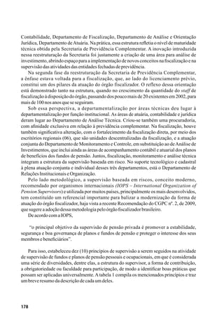 178
Contabilidade, Departamento de Fiscalização, Departamento de Análise e Orientação
Jurídica, Departamento deAtuária. Na prática, essa estrutura refletia o nível de maturidade
técnica obtida pela Secretaria de Previdência Complementar. A inovação introduzida
nessa reestruturação da Secretaria foi justamente a criação de uma área para análise de
investimento, abrindo espaço para a implementação de novos conceitos na fiscalização e na
supervisãodasatividadesdasentidadesfechadasdeprevidência.
Na segunda fase da reestruturação da Secretaria de Previdência Complementar,
a ênfase estava voltada para a fiscalização, que, ao lado do licenciamento prévio,
constitui um dos pilares da atuação do órgão fiscalizador. O reflexo dessa orientação
está demonstrado tanto na estrutura, quando no crescimento da quantidade do staff de
fiscalização à disposição do órgão, passando dos pouco mais de 20 existentes em 2002, para
maisde100nosanosqueseseguiram.
Sob essa perspectiva, a departamentalização por áreas técnicas deu lugar à
departamentalização por função institucional.As áreas de atuária, contabilidade e jurídica
deram lugar ao Departamento de Análise Técnica. Criou-se também uma procuradoria,
com afinidade exclusiva em relação à previdência complementar. Na fiscalização, houve
também significativa alteração, com o fortalecimento da fiscalização direta, por meio dos
escritórios regionais (06), que são unidades descentralizadas da fiscalização, e a atuação
conjunta do Departamento de Monitoramento e Controle, em substituição ao deAnálise de
Investimentos, que inclui ainda as áreas de acompanhamento contábil e atuarial dos planos
de benefícios dos fundos de pensão. Juntos, fiscalização, monitoramento e análise técnica
integram a estrutura da supervisão baseada em risco. No suporte tecnológico e cadastral
à plena atuação conjunta e individual desses três departamentos, está o Departamento de
RelaçõesInstitucionaiseOrganização.
Pelo lado metodológico, a supervisão baseada em riscos, conceito moderno,
recomendado por organismos internacionais (IOPS – International Organization of
Pension Supervisors) e utilizada por muitos países, principalmente os mais desenvolvidos,
tem constituído um referencial importante para balizar a modernização da forma de
atuação do órgão fiscalizador, haja vista a recente Recomendação do CGPC nº. 2, de 2009,
quesugereaadoçãodessametodologiapeloórgãofiscalizadorbrasileiro.
DeacordocomaIOPS,
“o principal objetivo da supervisão de pensão privada é promover a estabilidade,
segurança e boa governança de planos e fundos de pensão e proteger o interesse dos seus
membrosebeneficiários”.
Para isso, estabeleceu dez (10) princípios de supervisão a serem seguidos na atividade
de supervisão de fundos e planos de pensão pessoais e ocupacionais, em que é considerada
uma série de diversidades, dentre elas, a estrutura do supervisor, a forma de contribuição,
a obrigatoriedade ou faculdade para participação, de modo a identificar boas práticas que
possam ser aplicadas universalmente.Atabela 1 compila os mencionados princípios e traz
umbreveresumodadescriçãodecadaumdeles.
 