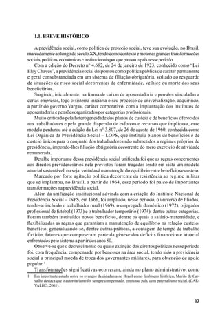 17
1.1. Breve histórico
A previdência social, como política de proteção social, teve sua evolução, no Brasil,
marcadamenteaolongodoséculoXX,tendocomocontextoemotorasgrandestransformações
sociais,políticas,econômicaseinstitucionaisporquepassouopaísnesseperíodo.
Com a edição do Decreto n° 4.682, de 24 de janeiro de 1923, conhecido como “Lei
Eloy Chaves”, a previdência social despontou como política pública de caráter permanente
e geral consubstanciada em um sistema de filiação obrigatória, voltado ao resguardo
de situações de risco social decorrentes de enfermidade, velhice ou morte dos seus
beneficiários.
Surgindo, inicialmente, na forma de caixas de aposentadoria e pensões vinculadas a
certas empresas, logo o sistema iniciaria o seu processo de universalização, adquirindo,
a partir do governo Vargas, caráter corporativo, com a implantação dos institutos de
aposentadoriaepensõesorganizadosporcategoriasprofissionais.
Muito criticado pela heterogeneidade dos planos de custeio e de benefícios oferecidos
aos trabalhadores e pela grande dispersão de esforços e recursos que implicava, esse
modelo perdurou até a edição da Lei n° 3.807, de 26 de agosto de 1960, conhecida como
Lei Orgânica da Previdência Social – LOPS, que instituiu planos de benefícios e de
custeio únicos para o conjunto dos trabalhadores não submetidos a regimes próprios de
previdência, impondo-lhes filiação obrigatória decorrente do mero exercício de atividade
remunerada.
Detalhe importante dessa previdência social unificada foi que as regras concernentes
aos direitos previdenciários nela previstos foram traçadas tendo em vista um modelo
atuarialsustentável,ouseja,voltadasàmanutençãodoequilíbrioentrebenefíciosecusteio.
Marcado por forte agitação política decorrente da resistência ao regime militar
que se implantou, no Brasil, a partir de 1964, esse período foi palco de importantes
transformaçõesnaprevidênciasocial.
Além da unificação institucional advinda com a criação do Instituto Nacional de
Previdência Social – INPS, em 1966, foi ampliado, nesse período, o universo de filiados,
tendo-se incluído o trabalhador rural (1969), o empregado doméstico (1972), o jogador
profissional de futebol (1973) e o trabalhador temporário (1974), dentre outras categorias.
Foram também instituídos novos benefícios, dentre os quais o salário-maternidade, e
flexibilizadas as regras que garantiam a manutenção de equilíbrio na relação custeio/
benefício, generalizando-se, dentre outras práticas, a contagem de tempo de trabalho
fictício, fatores que compuseram parte da gênese dos déficits financeiro e atuarial
enfrentadospelosistemaapartirdosanos80.
Observe-se que o decrescimento ou quase extinção dos direitos políticos nesse período
foi, com frequência, compensado por benesses na área social, tendo sido a previdência
social a principal moeda de troca dos governantes militares, para obtenção de apoio
popular. 1
Transformações significativas ocorreram, ainda no plano administrativo, como
1	 Em importante estudo sobre os avanços da cidadania no Brasil como fenômeno histórico, Murilo de Car-
valho destaca que o autoritarismo foi sempre compensado, em nosso país, com paternalismo social. (CAR-
VALHO, 2005).
 