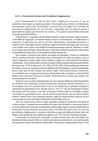 181
6.4.3–ANecessária EstruturadaPrevidênciaComplementar
A Lei Complementar nº. 109, de 29.01.2001, estabeleceu, no seu art. 5º, que lei
específica criará órgão ou órgãos regulador e fiscalizador para realizar a normatização,
coordenação, supervisão, fiscalização e controle das atividades das entidades de
previdência complementar. Se, por um lado, o legislador não foi explícito quanto à
quantidade de órgãos que deveriam ser criados, o foi quanto à quantidade de funções
exercidaspeloPoderPúblico.
Afiscalização e a regulação são atividades distintas, sendo a primeira, espécie da outra.
A atividade de regulação, em sentido amplo, envolve a normatização, a coordenação e a
orientação. A supervisão, por sua vez, envolve a fiscalização, o licenciamento prévio e o
cadastro. Quis o legislador, porém, enfatizar o papel fiscalizador do Estado, provavelmente
com o objetivo de conferir à atividade de fiscalização atenção especial, mediante a criação
de um órgão especializado, sobretudo, para a ação fiscal, dotado de estrutura robusta para
acompanhardeformaefetivaasatividadesdosfundosdepensão.
Sem mitigar a relevância das demais atividades de regulação, a ênfase na subfunção
fiscal constitui balizador importante para a formatação do órgão ou órgãos a que se
refere o dispositivo acima citado. Nesse sentido, o órgão deve estar dotado da necessária
capilaridade.Adescentralização constitui princípio fundamental da administração federal,
prevista no art. 6º, III, do Decreto-Lei nº. 200, de 25.02.1967. Cabe ressaltar que as diversas
atividades executivas requerem estrutura administrativa hierárquica e gestão centralizada,
motivo pelo qual devem integrar um mesmo órgão. Além dessas funções executivas,
as sociedades que se regem por princípios democráticos devem pautar a ação do Poder
Público pelo interesse difuso da sociedade. Modernamente, o órgão que cumpre este
relevantepapeléaouvidoria.
Tendo em vista o caráter eminentemente executivo das atividades do órgão fiscalizador,
seu formato mais adequado, proporcionado pelo arcabouço jurídico brasileiro, é o
de autarquia especial, considerando-se que as atividades desta autarquia integram o
orçamento da seguridade social, referido pelo art. 165, § 5º, III, da Constituição Federal.
De acordo com este artigo, o referido orçamento abrange todas as entidades e órgãos
vinculados à seguridade social, seja da administração direta seja da administração
indireta. Sendo assim, esta autarquia especial, órgão da administração indireta, deverá
necessariamenteestarvinculadaaoMinistériodaPrevidênciaSocial.
Além da função fiscal, cabe ao órgão regulador o papel de normatizar atividade de
caráter privado. A despeito da necessidade de regras bem definidas e consistentes para o
exercício pleno da fiscalização, a subfunção normatizadora requer estrutura administrativa
totalmente distinta daquela necessária para a atividade de supervisão. No caso da
previdência complementar, as normas se prestam a regrar atividade privada de interesse
público,daíoporquêdanecessidadedeseaplicaroart.194,VII,daConstituiçãoFederal.
Constituído no formato de colegiado, o órgão normatizador das atividades das
entidades fechadas de previdência é instância de natureza institucional, com a participação
dos segmentos sociais diretamente interessados. Necessário e imprescindível para o bom
 