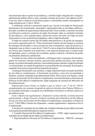 182
funcionamento desse regime de previdência, o referido órgão colegiado deve integrar a
administração pública direta e estar vinculado à função de governo “previdência social”.
Com isso, tanto o interesse social difuso quanto o concentrado estarão contemplados no
órgãoreferidonoart.5ºdaLC109/01.
A subfunção controle é justamente aquela que vincula a atividade de fiscalização
diretamente à de normatização, amarrando e organizando todas as atividades, públicas e
privadas, no âmbito do regime de previdência privada. Nesse sentido, o controle é exercido
em diferentes instâncias, primeiro do órgão fiscalizador sobre as entidades fechadas
de previdência e, num segundo plano, porém não menos relevante, do órgão recursal,
representativoecomcaracterísticasjulgadoras,sobreoórgãofiscalizador.
O órgão de controle interno das atividades administrativas e de gestão da autarquia,
nos termos requeridos pelo art. 70 da Constituição Federal, deverá integrar a estrutura
da autarquia fiscalizadora e será exercido por uma corregedoria, capaz de promover a
integração a que se refere o caput do art. 74 da CF, com as respectivas finalidades descritas
nos incisos que compõem esse dispositivo, com especial atenção para a comprovação
da legalidade e para a avaliação dos resultados, quanto à eficácia e eficiência da gestão
orçamentária,financeiraepatrimonial.
A criação de uma câmara de mediação e arbitragem junto à autarquia fiscalizadora,
apesar de constituir estrutura auxiliar, apresenta hoje grande relevância, não somente
porque visa reduzir demandas judiciais, como também porque subsidia o órgão fiscalizador
e o normatizador, no sentido de aperfeiçoar os procedimentos de orientação, fiscalização e
regulação,bemcomoasregrasdefuncionamentodoregime.
A autarquia fiscalizadora será, portanto, o órgão responsável pela execução da política
de previdência complementar. A formulação da política, como tem recomendado a
doutrina, constitui competência da administração direta. Para exercer essa função, a atual
estrutura da Secretaria de Previdência Complementar será transformada na Secretaria de
Políticas de Previdência Complementar, órgão integrante da estrutura do Ministério da
PrevidênciaSocial.
Organizados dessa forma, os órgãos a que se refere o art. 5º da LC 109/01
compreenderão um conjunto integrado de ações de iniciativa dos Poderes Públicos e
da sociedade destinadas a assegurar aos trabalhadores brasileiros os direitos relativos à
previdênciasocial.
Com o objetivo de regulamentar o dispositivo acima referido, na forma descrita
anteriormente, o Poder Executivo Federal, auxiliado pelo Ministério da Previdência
Social, por meio da Secretaria de Previdência Complementar, encaminhou o Projeto de
Lei nº. 3.962/2008 à Câmara dos Deputados, visando regulamentar o dispositivo da Lei
Complementar.
A estrutura de regulação das atividades das entidades fechadas de previdência privada
estáesquematicamentedelineadanosseguintestermos:
•  Conselho Nacional de Previdência Complementar – CNPC: órgão responsável pela
regulaçãodasatividadesdeprevidênciacomplementar;
•  Superintendência Nacional de Previdência Complementar – PREVIC: autarquia
 