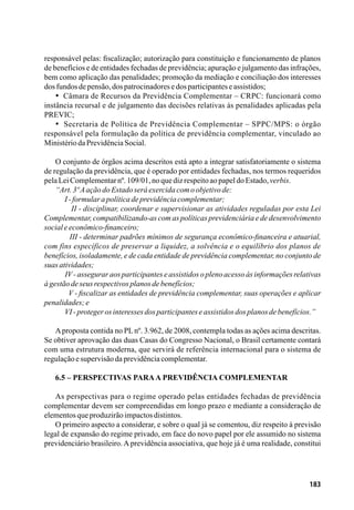 183
responsável pelas: fiscalização; autorização para constituição e funcionamento de planos
de benefícios e de entidades fechadas de previdência; apuração e julgamento das infrações,
bem como aplicação das penalidades; promoção da mediação e conciliação dos interesses
dosfundosdepensão,dospatrocinadoresedosparticipanteseassistidos;
•  Câmara de Recursos da Previdência Complementar – CRPC: funcionará como
instância recursal e de julgamento das decisões relativas às penalidades aplicadas pela
PREVIC;
•  Secretaria de Política de Previdência Complementar – SPPC/MPS: o órgão
responsável pela formulação da política de previdência complementar, vinculado ao
MinistériodaPrevidênciaSocial.
O conjunto de órgãos acima descritos está apto a integrar satisfatoriamente o sistema
de regulação da previdência, que é operado por entidades fechadas, nos termos requeridos
pelaLeiComplementarnº.109/01,noquedizrespeitoaopapeldoEstado,verbis.
“Art.3ºAaçãodoEstadoseráexercidacomoobjetivode:
       I-formularapolíticadeprevidênciacomplementar;
        II - disciplinar, coordenar e supervisionar as atividades reguladas por esta Lei
Complementar, compatibilizando-as com as políticas previdenciária e de desenvolvimento
socialeeconômico-financeiro;
        III - determinar padrões mínimos de segurança econômico-financeira e atuarial,
com fins específicos de preservar a liquidez, a solvência e o equilíbrio dos planos de
benefícios, isoladamente, e de cada entidade de previdência complementar, no conjunto de
suasatividades;
       IV- assegurar aos participantes e assistidos o pleno acesso às informações relativas
àgestãodeseusrespectivosplanosdebenefícios;
        V - fiscalizar as entidades de previdência complementar, suas operações e aplicar
penalidades;e
       VI-protegerosinteressesdosparticipanteseassistidosdosplanosdebenefícios.”
Aproposta contida no PLnº. 3.962, de 2008, contempla todas as ações acima descritas.
Se obtiver aprovação das duas Casas do Congresso Nacional, o Brasil certamente contará
com uma estrutura moderna, que servirá de referência internacional para o sistema de
regulaçãoesupervisãodaprevidênciacomplementar.
6.5 – Perspectivas paraa previdência complementar
As perspectivas para o regime operado pelas entidades fechadas de previdência
complementar devem ser compreendidas em longo prazo e mediante a consideração de
elementosqueproduzirãoimpactosdistintos.
O primeiro aspecto a considerar, e sobre o qual já se comentou, diz respeito à previsão
legal de expansão do regime privado, em face do novo papel por ele assumido no sistema
previdenciário brasileiro. A previdência associativa, que hoje já é uma realidade, constitui
 