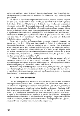 184
mecanismo social para o aumento da cobertura para trabalhadores, a partir dos sindicatos,
associações e cooperativas, que não possuem acesso aos benefícios por meio de planos
patrocinados.
Em relação ao crescimento da previdência associativa, segundo dados da Pesquisa
Nacional por Amostra de Domicílios – PNAD, do Instituto Brasileiro de Geografia e
Estatística – IBGE, em 2007, havia cerca de 16 milhões de trabalhadores associados a
sindicatos, ou seja, 18% da população ocupada. Dessa forma, o público potencial da
previdência complementar fechada foi substancialmente ampliado com previsão na
legislação previdenciária de planos instituídos por sindicatos. Como resultado, em 2003,
o órgão supervisor dos fundos de pensão passou a ter, sob seu universo de fiscalização,
além dos mais de 1.000 planos patrocinados, outros 150 planos instituídos, estes últimos
com patrimônio de aproximadamente R$ 320 milhões, protegendo cerca de 100 mil
trabalhadoreseseusdependentes.
Os servidores públicos também constituem segmento que, em breve, poderá ter
acesso ao regime de previdência privada operada por fundos de pensão, a partir da
instituição efetiva da previdência complementar do servidor público, criada pela Emenda
Constitucionalnº. 41, de 2003, cuja proposta de regulamentaçãoencontra-se em tramitação
no Congresso Nacional, sob a forma do Projeto de Lei nº. 1.992, de 2007. Segundo dados
do Boletim Estatístico de Pessoal do Ministério do Planejamento, as três esferas de Poder
Federal possuem juntas cerca de 1,15 milhão de servidores ativos, dos quais mais de 70%
recebemremuneraçãosuperioraR$2.500,00.
Conforme visto acima, o público dos fundos de pensão está sendo consideravelmente
ampliado, fato que trará mudança considerável para a clientela, hoje constituída
basicamente por trabalhadores de grandes empresas públicas e privadas, cujos contratos de
trabalhosãoregidospelaConsolidaçãodasLeisTrabalhistas–CLT.
Além da mudança no perfil do público, está em curso, já há algum tempo, um conjunto
de outras alterações, relativamente às regras de funcionamento da previdência. Portanto,
o segundo aspecto a se considerar é justamente aquele que impacta sobre as formas de
financiamentoeoscustosdosbenefícios.
6.5.1–Longevidadedapopulação
Uma das consequências do processo de industrialização das sociedades modernas é
que as pessoas estão vivendo mais e com mais saúde, em famílias com menos filhos. O
envelhecimento das populações é um fenômeno internacional e, em toda parte, providências
já estão sendo tomadas.As projeções do Instituto Brasileiro de Geografia e Estatística - IBGE
indicam que a população brasileira vai parar de crescer a partir de 2039, em razão da queda
na taxa de fecundidade e do aumento da esperança de vida da população. No caso do Brasil,
o regime de previdência privado está, em relação ao passado, sendo chamado a desempenhar
um papel de maior relevância na previdência social. Isto porque a longevidade, somada à
queda na fecundidade, constitui risco crescente para todo sistema previdenciário e, por isso,
esteriscodevesermitigadocomosinstrumentoshojedisponíveis.
 