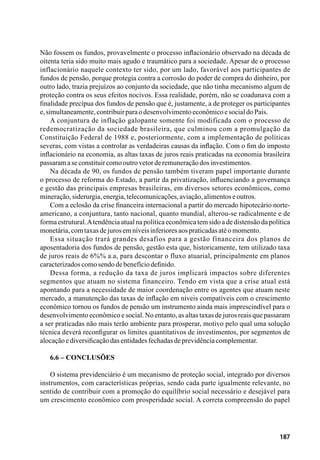 187
Não fossem os fundos, provavelmente o processo inflacionário observado na década de
oitenta teria sido muito mais agudo e traumático para a sociedade. Apesar de o processo
inflacionário naquele contexto ter sido, por um lado, favorável aos participantes de
fundos de pensão, porque protegia contra a corrosão do poder de compra do dinheiro, por
outro lado, trazia prejuízos ao conjunto da sociedade, que não tinha mecanismo algum de
proteção contra os seus efeitos nocivos. Essa realidade, porém, não se coadunava com a
finalidade precípua dos fundos de pensão que é, justamente, a de proteger os participantes
e,simultaneamente,contribuirparaodesenvolvimentoeconômicoesocialdoPaís.
A conjuntura de inflação galopante somente foi modificada com o processo de
redemocratização da sociedade brasileira, que culminou com a promulgação da
Constituição Federal de 1988 e, posteriormente, com a implementação de políticas
severas, com vistas a controlar as verdadeiras causas da inflação. Com o fim do imposto
inflacionário na economia, as altas taxas de juros reais praticadas na economia brasileira
passaramaseconstituircomooutrovetorderemuneraçãodosinvestimentos.
Na década de 90, os fundos de pensão também tiveram papel importante durante
o processo de reforma do Estado, a partir da privatização, influenciando a governança
e gestão das principais empresas brasileiras, em diversos setores econômicos, como
mineração,siderurgia,energia,telecomunicações,aviação,alimentoseoutros.
Com a eclosão da crise financeira internacional a partir do mercado hipotecário norte-
americano, a conjuntura, tanto nacional, quanto mundial, alterou-se radicalmente e de
forma estrutural.Atendência atual na política econômica tem sido a de distensão da política
monetária,comtaxasdejurosemníveisinferioresaospraticadasatéomomento.
Essa situação trará grandes desafios para a gestão financeira dos planos de
aposentadoria dos fundos de pensão, gestão esta que, historicamente, tem utilizado taxa
de juros reais de 6%% a.a, para descontar o fluxo atuarial, principalmente em planos
caracterizadoscomosendodebenefíciodefinido.
Dessa forma, a redução da taxa de juros implicará impactos sobre diferentes
segmentos que atuam no sistema financeiro. Tendo em vista que a crise atual está
apontando para a necessidade de maior coordenação entre os agentes que atuam neste
mercado, a manutenção das taxas de inflação em níveis compatíveis com o crescimento
econômico tornou os fundos de pensão um instrumento ainda mais imprescindível para o
desenvolvimento econômico e social. No entanto, as altas taxas de juros reais que passaram
a ser praticadas não mais terão ambiente para prosperar, motivo pelo qual uma solução
técnica deverá reconfigurar os limites quantitativos de investimentos, por segmentos de
alocaçãoediversificaçãodasentidadesfechadasdeprevidênciacomplementar.
6.6 – Conclusões
O sistema previdenciário é um mecanismo de proteção social, integrado por diversos
instrumentos, com características próprias, sendo cada parte igualmente relevante, no
sentido de contribuir com a promoção do equilíbrio social necessário e desejável para
um crescimento econômico com prosperidade social. A correta compreensão do papel
 