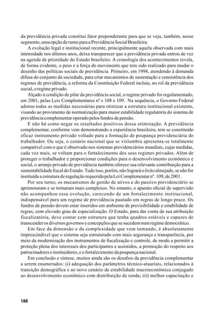 188
da previdência privada constitui fator preponderante para que se veja, também, nesse
segmento,umaopçãoderumoparaaPrevidênciaSocialBrasileira.
A evolução legal e institucional recente, principalmente aquela observada com mais
intensidade nos últimos anos, deixa transparecer que a previdência privada entrou de vez
na agenda de prioridade do Estado brasileiro. A cronologia dos acontecimentos revela,
de forma evidente, o peso e a força do movimento que tem sido realizado para mudar o
desenho das políticas sociais de previdência. Primeiro, em 1998, atendendo à demanda
difusa do conjunto da sociedade, para criar mecanismos de sustentação e consistência dos
regimes de previdência, a reforma da Constituição Federal incluiu, no rol da previdência
social,oregimeprivado.
Alçado à condição de pilar da previdência social, o regime privado foi regulamentado,
em 2001, pelas Leis Complementares nº.s 108 e 109. Na sequência, o Governo Federal
adotou todas as medidas necessárias para otimizar a estrutura institucional existente,
visando ao provimento de normatização para maior estabilidade regulatória do sistema de
previdênciacomplementaroperadopelosfundosdepensão.
E não há como negar os resultados positivos dessa otimização. A previdência
complementar, conforme vem demonstrando a experiência brasileira, tem se constituído
eficaz instrumento privado voltado para a formação de poupança previdenciária do
trabalhador. Ou seja, o cenário nacional que se vislumbra apresenta-se totalmente
compatível com o que é observado nos sistemas previdenciários mundiais, cujas medidas,
cada vez mais, se voltam para o fortalecimento dos seus regimes privados. Além de
proteger o trabalhador e proporcionar condições para o desenvolvimento econômico e
social, o arranjo privado de previdência também oferece sua relevante contribuição para a
sustentabilidadefiscaldoEstado.Tudoisso, porém,nãolograráoêxitoalmejado,senãofor
instituídaaestruturaderegulaçãorequeridapelaLeiComplementarnº.109,de2001.
Por seu turno, os mecanismos de gestão de ativos e do passivo previdenciário se
aprimoraram e se tornaram mais complexos. No entanto, o aparato oficial de supervisão
não acompanhou essa evolução, carecendo de um fortalecimento institucional,
indispensável para um regime de previdência pautado em regras de longo prazo. Os
fundos de pensão devem estar inseridos em ambiente de previsibilidade e estabilidade de
regras, com elevado grau de especialização. O Estado, para dar conta de sua atribuição
fiscalizatória, deve contar com estrutura que tenha quadros estáveis e capazes de
transcenderosdiversosgovernoseconcepçõesquesesucedemnumregimedemocrático.
Em face da dimensão e da complexidade que vem tomando, é absolutamente
imprescindível que o sistema seja estruturado com mais segurança e transparência, por
meio da modernização dos instrumentos de fiscalização e controle, de modo a permitir a
proteção plena dos interesses dos participantes e assistidos, a promoção do respeito aos
patrocinadoreseinstituidores,eofortalecimentodapoupançanacional.
Em conclusão e síntese, muitos ainda são os desafios da previdência complementar
a serem enumerados: (i) adequação dos parâmetros técnico-atuariais, relacionados à
transição demográfica e ao novo cenário de estabilidade macroeconômica conjugado
ao desenvolvimento econômico com distribuição de renda; (ii) melhor capacitação e
 