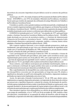 18
decorrência da crescente importância da previdência social no contexto das políticas
públicas.
Assim é que, em 1971, foi criada a Empresa de Processamento de Dados da Previdência
Social – DATAPREV, e, em 1974, foi instalado o Ministério da Previdência e Assistência
Social, pasta que resultou da separação das atribuições do antigo Ministério do Trabalho e
daPrevidênciaeAssistênciaSocial.
Considera-se, porém, como a grande mudança ocorrida nesse período, a implantaçãode
um novo modelo organizacional para a previdência, que integrava, no Sistema Nacional de
Previdência eAssistência Social – SINPAS, os mais diversos segmentos da atuação estatal
noâmbitodaproteçãosocial,inclusiveareferenteàprevidênciadosservidorespúblicos.
O SINPAS foi instituído pela Lei n° 6.439, de 1° de setembro de 1977, pela qual foram
criados o Instituto Nacional de Assistência Médica da Previdência Social – INAMPS,
órgão destinado aos serviços de assistência médica, e o Instituto de Administração
Financeira da Previdência e Assistência Social – IAPAS, entidade responsável pela
administração financeira e patrimonial, compondo, também, o sistema, dentre outras
entidades,oInstitutoNacionaldePrevidênciaSocial–INPS.
Sob o aspecto orgânico-funcional, o novo modelo adotado prenunciava, ainda que
timidamente, uma aproximação ao que viria a ser a fórmula tripartite de seguridade social
criada com a Constituição da República de 1988, integrando-se, em um mesmo sistema
nacional,asfunçõesdesaúde,previdênciaeassistênciasocial.
Com a promulgação da Constituição Federal de 1988, foi instituído o sistema da
seguridade social, formado pela previdência, pela saúde e pela assistência social, cuja
regulamentação geral ocorreu em 24 de julho de 1991, com a aprovação da Lei nº. 8.212
– que trata da organização da seguridade social e institui o seu plano de custeio –, e com a
ediçãodaLein°8.213,quedispõesobreosplanosdebenefíciosdaprevidênciasocial.
Nesse contexto, a previdência social passou por profundas transformações, dentre as
quais se destacam a instituição de regime jurídico único para os servidores públicos e o
reconhecimentodeisonomiaprevidenciáriaaotrabalhadorrural.
Mas o aprofundamento do desequilíbrio nas contas da previdência social e a elevação
dos desequilíbrios crescentes por ela apresentados ao longo dos anos 90, aliados a
significativas alterações no perfil sócio-demográfico do brasileiro, impuseram mudanças
profundasnasregrasrecémimplantadascomanovaCarta.
Assim, foi aprovada a Emenda Constitucional n° 20, de 1998, que, dentre outras,
implementou as seguintes disposições principais: (a) imposição de observância de critérios
que preservem o equilíbrio financeiro e atuarial do sistema; (b) destinação do auxílio-
reclusão apenas à população de baixa renda; (c) proibição de filiação ao regime geral, como
segurado facultativo, de pessoa participante de regime próprio de previdência social; e (d)
exclusãodaautorizaçãoparaqueoregimegeralinstituísseprevidênciacomplementar.
Para introduzir aspectos sócio-demográficos no cálculo da aposentadoria por idade
e por tempo de contribuição, a Lei n° 9.876, de 26 de novembro de 1999, instituiu o fator
previdenciário, considerando-se, na apuração do salário de benefício, além do tempo de
contribuição,aexpectativadesobrevidaeaidadedobeneficiárionomomentodaaposentadoria.
 